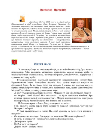 Всеволод Нестайко
Народився 30січня 1930 року в м. Бердичеві на
Житомирщині в сім'ї службовця. Коли Всеволод Нестайко був
маленьким хлопчиком, він страшенно хотів швидше вирости і стати
великим та дорослим. «Може, тому, що я був справді малий на зріст,
чи не найменший у класі. Малий, худий та ще й рудий». І щоб швидше
вирости, Всеволод годинами стояв під дощем і спати лягав о сьомій.
Отак у сні і нетерплячці В. Нестайко і не зогледівся, як несподівано
виріс майже під два метри і перестав бути рудим. «І раптом збагнув,
що даремно поспішав вирости, що дитинство — найпрекрасніша,
найщасливіша пора людського життя. І так мені захотілося
повернутися назад! Назад —у дитинство. Та нема часу і дороги
назад», — зізнається він. І все ж таки Всеволод Зіновійович Нестайко знайшов цю дорогу. А
пролягла вона через уяву і фантазію. Він почав подумки повертатися у дитинство — почав
писати для дітей веселі і мудрі книги.
КРЕВЕТ ВАСЯ
У казковому Морі на казковому базарі, як на всіх базарах світу,була велика
штовханина. Риби, кальмари, каракатиці, восьминоги, морські коники, краби та
інші жителі моря сновигали взад - вперед вибираючи, прицінюючись, торгуючись і
купуючи, що кому треба.
Був серед покупців і маленький десятиногий морський рачок – кревет Вася.
Креветка-мама Морія Нептунівна послала його купити морської капусти на
флотський борщ. Та на базарі було так гамірно й цікаво, що морська капуста
одразу вилетіла кревету Васі з голови. Він, роззявивши рота, застиг біля перекупки
Медузи Горгонівни, яка вигукувала на все море:
- А кому чудодійної водорості «Морсон і Морсон» ?! Від усіх морських хвороб –
не хворіти щоб ніколи! Ось погляньте: це була невеличка камбала! Три
пучечки проковтнула, і тепер вона акула! – Медуза широким жестом показувала
на здоровецьку рекламну акулу, яка плавала над її кіоском.
Побачивши кревета Васю, Медуза загукала до нього:
- Гей, кревете, майже даром стати можеш ти омаром! Підпливай, часу не гай!
Водорості вибирай!
У Васі замакітрилося в голові. Ну, який хлопчик не хоче стати великим і
могутнім?..
- От подивися на малюнок! Оце креветка, а оце омар! Відчуваєш різницю?
- П-почім в-водорості? – затинаючись запитав Вася перекупку.
- Дві перлини пучок!
- Ого! А чого так дорого?
- Дорого мило – дешево гнило!
 