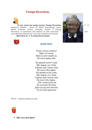 Тамара Коломієць
Ти вже знаєш про чудову поетесу Тамару Коломієць. У її
творчому доробку— понад 30 збірок оригінальних казок,
віршів, небилиць, лічилок, смішинок, загадок. У Тамари
Коломієць, за книжками якої виросло не одне покоління, — уже
своя абеткова бібліотечка: вона має 6 абеток для 6 онуків.
Прочитай ще й її гумористичні твори.
ДІДІВ ОБІД
Казку хочете смішну?
Зараз я її почну:
Жив на світі сивий дід.
На плиті варив обід.
На кривий ослін* сідав.
Що зварив, усе з'їдав.
Горщик мив і миску мив.
На плиті обід варив.
На кривий ослін сідав,
Що зварив, усе з'їдав.
Горщик мив і миску мив,
На плиті обід варив...
...Ой і хитра казка ця,
Бо не видно їй кінця.
Доки дід на світі житиме,
То усе обід варитиме.
*Ослін – коротка переносна лава.
• Про кого цей вірш?
 