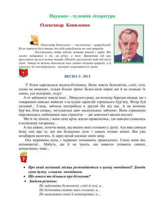 Науково – художня література
Олександр Копиленко
Олександр Копиленко — письменник - природолюб.
Коли читаєш його твори, то ніби перебуваєш на лоні природи.
Письменнику добре відоме життя птахів і звірів. Він
часто вибирався в ліс, на річку, в поле. Враження від цих
прогулянок лягли в основу творів. Оповідь письменник веде від свого
імені. Автор не тільки допомагає нам глибше пізнати природу, а й
заохочує до спостережень, закликає охороняти все живе.
ВЕСНА У ЛІСІ
У білки народилися малята-білченята. Вони зовсім безпомічні, сліпі, голі,
схожі на мишенят, тільки більші трохи. Білка-мати перші дні й не покидає їх
самих, усе відігріває, годує.
А от зайченята зовсім інші... Минулого року, на початку березня місяця, ми з
товаришем швидко вийшли з-за кущів заростей торішнього бур’яну. Вітер був
сильний... Глядь, зайчиха пострибала в другий бік від нас. А на вогкому
бур’яні, біля сніжку, метушаться двоє малесеньких зайченят. Вони страшенно
перелякались, побачивши таке страхіття — дві довгоногі високі постаті.
Ми їх не чіпали, і вони наче крізь землю провалились, так швидко сховались
в колючому чагарнику...
А ось кажан, летюча миша, ще висить вниз головою у дуплі. Але вже сняться
йому сни про те, що він безшумно літає і ловить нічних комах. Він уже
незабаром вилетить. А зараз нехай досинає свою зиму.
Ось мурашина купа, і мурашки починають прокидатись. Сонні вони які,
неповороткі... Мабуть, ще й не чують, що навколо співають синиці,
коноплянки, чижі...
• Про який весняний місяць розповідається в цьому оповіданні? Доведи
свою думку словами оповідання.
• Що нового ти дізнався про білченят?
• Закінчи речення:
Не зайченята безпомічні, сліпі й голі, а...
Не білченята сплять вниз головою, а...
Не кажанята сонні й неповороткі, а…
 