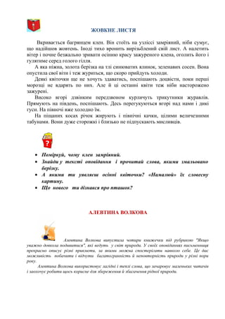 ЖОВКНЕ ЛИСТЯ
Вкривається багрянцем клен. Він стоїть на узліссі замріяний, ніби сумує,
що надійшов жовтень. Іноді тихо вронить вирізьблений свій лист. А налетить
вітер і почне безжально зривати осінню красу зажуреного клена, оголить його і
гулятиме серед голого гілля.
А яка ніжна, золота берізка на тлі синюватих ялинок, зеленавих сосен. Вона
опустила свої віти і теж журиться, що скоро прийдуть холоди.
Деякі квіточки ще не хочуть здаватись, поспішають доцвісти, поки перші
морозці не вдарять по них. Але й ці останні квіти теж ніби насторожено
зажурені.
Високо вгорі дзвінким передзвоном курличуть трикутники журавлів.
Прямують на південь, поспішають. Десь перегукуються вгорі над нами і дикі
гуси. На півночі вже холодно їм.
На піщаних косах річок жирують і північні качки, цілими величезними
табунами. Вони дуже сторожкі і близько не підпускають мисливців.
• Поміркуй, чому клен замріяний.
• Знайди у тексті оповідання і прочитай слова, якими змальовано
берізку.
• А якими ти уявляєш осінні квіточки? «Намалюй» їх словесну
картину.
• Що нового ти дізнався про пташок?
АЛЕВТИНА ВОЛКОВА
Алевтина Волкова випустила чотири книжечки під рубрикою "Якщо
уважно довкола подивитися", які ведуть у світ природи. У своїх оповіданнях письменниця
прекрасно описує різні прикмети, за якими можна спостерігати навколо себе. Це дає
можливість побачити і відчути багатогранність й неповторність природи у різні пори
року.
Алевтина Волкова використовує лагідні і теплі слова, що зачаровує маленьких читачів
і заохочує робити щось корисне для збереження й збагачення рідної природи.
 