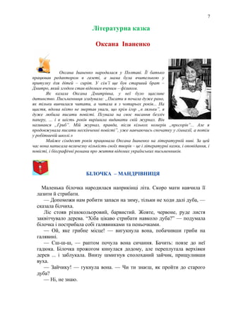 7
Літературна казка
Оксана Іваненко
Оксана Іваненко народилася у Полтаві. Її батько
працював редактором в газеті, а мама була вчителькою у
притулку для дітей – сиріт. У сім’ї ще був старший брат –
Дмитро, який згодом став відомим вченим – фізиком.
Як казала Оксана Дмитрівна, у неї було щасливе
дитинство. Письменниця згадувала: „Писати я почала дуже рано,
як тільки вивчилася читати, а читала я з чотирьох років... На
щастя, вдома ніхто не звертав уваги, що крім ігор „в ляльки”, я
дуже любила писати повісті. Псувала на своє писання безліч
паперу, ... і в шість років вирішила видавати свій журнал. Він
називався „Гриб”. Мій журнал, правда, після кількох номерів „прогорів”... Але я
продовжувала писати нескінченні повісті”, уже навчаючись спочатку у гімназії, а потім
у робітничій школі.»
Майже сімдесят років працювала Оксана Іваненко на літературній ниві. За цей
час вона написала величезну кількість своїх творів – це і літературні казки, і оповідання, і
повісті, і біографічні романи про життя відомих українських письменників.
БІЛОЧКА – МАНДРІВНИЦЯ
Маленька білочка народилася наприкінці літа. Скоро мати навчила її
лазити й стрибати.
— Допоможи нам робити запаси на зиму, тільки не ходи далі дуба, —
сказала білчиха.
Ліс стояв різнокольоровий, барвистий. Жовте, червоне, руде листя
заквітчувало дерева. “Хіба цікаво стрибати навколо дуба?” — подумала
білочка і пострибала собі галявинками та пеньочками.
— Ой, яке грибне місце! — вигукнула вона, побачивши гриби на
галявині.
— Сш-ш-ш, — раптом почула вона сичання. Бачить: повзе до неї
гадюка. Білочка прожогом кинулася додому, але переплутала верхівки
дерев ... і заблукала. Внизу шмигнув сполоханий зайчик, прищуливши
вуха.
— Зайчику! — гукнула вона. — Чи ти знаєш, як пройти до старого
дуба?
— Ні, не знаю.
 