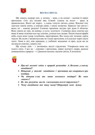 ВЕСНА СВІТЛА
Ще лежить надворі сніг, у затінку – зима, а на осонні – калюжі й перші
проталини. Сніг під ногами вже м’який: станеш на нього – зразу ж
провалюєшся. Вночі ще мороз, а вдень сліпуче світить сонце. Вдалині сніг
здається зовсім синім, а повітря свіже, і пахне незвично. Навколо так світло і
якось по – новому радісно! Сонячне проміння лагідно гріє руки й обличчя.
Воно зовсім не таке, як взимку, а густе, золотисте. З кожним днем сонечко все
вище й вище піднімається над землею, усміхається людям. Посвітлішали фарби
неба, стало воно тепер голубішим, просторішим. Від тепла сніг починає скрізь
танути. На полях з’являються вже не тільки проталини, а й суцільні чорні смуги
землі. Лише в лісі, між деревами, у глибоких западинах та ярах, куди ще не
заглянуло сонечко, лежить сніг.
Ще кілька днів – і загомонять веселі струмочки. Утворяться вони від
талого снігу. І все це – струмки і проталини, перші купчасті хмари, радісне
пожвавлення в природі – і є ранньою весною, весною світла, її початком.
• Про які весняні зміни в природі розповідає А. Волкова у своєму
оповіданні?
• Відшукай у тексті оповідання і прочитай, що говориться про
повітря.
• Чи відчував (-ла) ти запах весняного повітря? Як воно
«пахне»?
• Як ти розумієш вислів «загомонять веселі струмочки»?
• Чому оповідання має таку назву? Обґрунтуй свою думку.
 