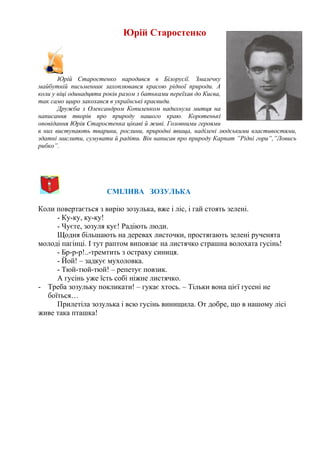 Юрій Старостенко
Юрій Старостенко народився в Білорусії. Змалечку
майбутній письменник захоплювався красою рідної природи. А
коли у віці одинадцяти років разом з батьками переїхав до Києва,
так само щиро закохався в українські краєвиди.
Дружба з Олександром Копиленком надихнула митця на
написання творів про природу нашого краю. Коротенькі
оповідання Юрія Старостенка цікаві й живі. Головними героями
в них виступають тварини, рослини, природні явища, наділені людськими властивостями,
здатні мислити, сумувати й радіти. Він написав про природу Карпат ”Рідні гори”,”Ловись
рибко”.
СМІЛИВА ЗОЗУЛЬКА
Коли повертається з вирію зозулька, вже і ліс, і гай стоять зелені.
- Ку-ку, ку-ку!
- Чуєте, зозуля кує! Радіють люди.
Щодня більшають на деревах листочки, простягають зелені рученята
молоді пагінці. І тут раптом виповзає на листячко страшна волохата гусінь!
- Бр-р-р!..-тремтить з остраху синиця.
- Йой! – задкує мухоловка.
- Тюй-тюй-тюй! – репетує повзик.
А гусінь уже їсть собі ніжне листячко.
- Треба зозульку покликати! – гукає хтось. – Тільки вона цієї гусені не
боїться…
Прилетіла зозулька і всю гусінь винищила. От добре, що в нашому лісі
живе така пташка!
 