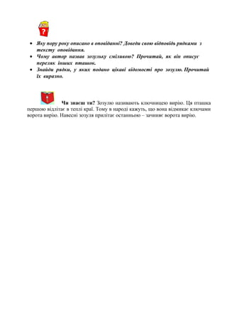 • Яку пору року описано в оповіданні? Доведи свою відповідь рядками з
тексту оповідання.
• Чому автор назвав зозульку сміливою? Прочитай, як він описує
переляк інших пташок.
• Знайди рядки, у яких подано цікаві відомості про зозулю. Прочитай
їх виразно.
Чи знаєш ти? Зозулю називають ключницею вирію. Ця пташка
першою відлітає в теплі краї. Тому в народі кажуть, що вона відмикає ключами
ворота вирію. Навесні зозуля прилітає останньою – зачиняє ворота вирію.
 