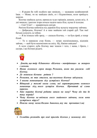 8
— Я радив би тобі подбати про зимівлю, — зауважив хазяйновитий
їжак. — Може, ти не знайдеш своїх, от і бідуватимеш, коли прийдуть
морози.
Білочка знайшла дупло, принесла туди горішків, шишок, сухих ягід. А
дні минали, і раптом згори почало падати щось біле, пухке й холодне.
— Сніг! Сніг! — зацвірінчали снігурі.
Раптом білочка побачила під деревом білу вухасту мордочку зайчика.
— Добридень, білочко! А я таки знайшов той старий дуб. Там твої
батьки сумують за тобою.
— Я не пізнала тебе зразу, — сказала білочка, — ти був сірий, а тепер
білий.
— То я навмисне став білим, — хитро посміхнувшись, відповів
зайчик, — щоб бути непомітним на снігу. Ну, біжімо швидше!
А коло старого дуба білочку вже чекали і тато, і мама, і брати, і
сестри, і всі білчині родичі.
• Доведи, що твір О.Іваненко «Білочка – мандрівниця» за жанром
є казкою.
• Назви головного героя твору. Розкажи, якою ти уявляєш собі
білочку.
• Де мешкала білчина родина ?
• Розкажи, як так сталося, що маленька білочка заблукала.
• З якими мешканцями лісу зустрілась білочка?
• Відшукай у тексті казки слова, які характеризують кожного
мешканця лісу, якого зустріла білочка. Прочитай ці слова
виразно.
• Хто порадив білочці робити запаси на зиму? Чому він дав їй
таку пораду?
• Чому білочка не впізнала свого знайомого зайчика, коли вони
зустрілися вдруге?
• Поясни назву казки Оксани Іваненко, яку ти прочитав (-ла)
• Складіть розповідь про нові пригоди білочки у зимовому лісі.
 