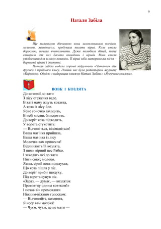 9
Наталя Забіла
Ще маленькою дівчинкою вона захоплювалася поезією,
музикою, живописом, пробувала писати вірші. Коли стала
дорослою, почала вчителювати. Дуже полюбила дітей, тому
створила для них багато оповідань і віршів. Вони стали
улюбленими для кількох поколінь. Її вірші ніби материнська пісня –
барвисті, цікаві і доступні.
Наталя забіла видала хороші підручники «Читанка» для
другого і третього класу. Певний час була редактором журналу
«Барвінок». Однією з найкращих книжок Наталі Забіли є «Ясоччина книжка».
ВОВК І КОЗЛЯТА
До козиної до хати
З лісу стежечка веде.
В хаті маму ждуть козлята,
А коза із лісу йде.
Ясне сонечко заходить,
В небі місяць блискотить.
До воріт коза підходить,
У ворота стукотить:
— Відчиніться, відімкніться!
Ваша матінка прийшла,
Ваша матінка із лісу
Молочка вам принесла!
Відчиняють їй козлята,
З ними вірний пес Рябко.
І заходять всі до хати
Пити свіже молоко.
Якось сірий вовк підслухав,
Що коза пішла у ліс,
До воріт прибіг щодуху,
Під ворота сунув ніс.
«Зараз, — думає, — козляток
Проковтну одним ковтком!»
І почав він промовляти
Ніжним-ніжним голоском:
— Відчиняйте, козенята,
Я несу вам молока!
— Чуєм, чуєм, це не мати —
 