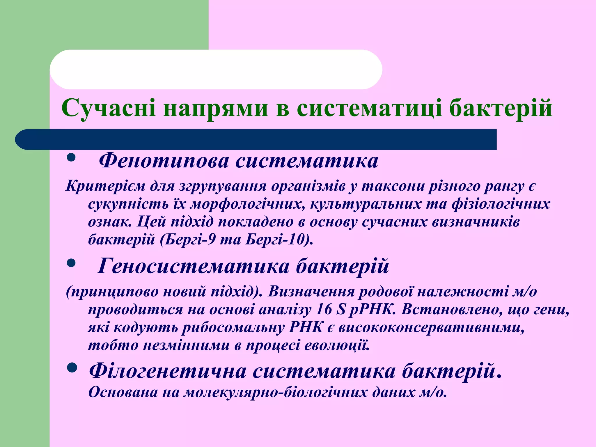 Сучасні напрями в систематиці бактерій
 Фенотипова систематика
Критерієм для згрупування організмів у таксони різного рангу є
сукупність їх морфологічних, культуральних та фізіологічних
ознак. Цей підхід покладено в основу сучасних визначників
бактерій (Бергі-9 та Бергі-10).
 Геносистематика бактерій
(принципово новий підхід). Визначення родової належності м/о
проводиться на основі аналізу 16 S рРНК. Встановлено, що гени,
які кодують рибосомальну РНК є висококонсервативними,
тобто незмінними в процесі еволюції.
 Філогенетична систематика бактерій.
Основана на молекулярно-біологічних даних м/о.
 