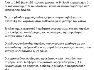 Από το 1845 (πριν 150 περίπου χρόνια ) ο Sir Spott παρατήρησε ότι
οι καπνοκαθαριστές του Λονδίνου προσβάλλονται συχνότερα από
καρκίνο του όσχεου.
Έκτοτε χιλιάδες χημικές ενώσεις έχουν ενοχοποιηθεί για την
ανάπτυξη του καρκίνου στον άνθρωπο, με κυριότερη τον καπνό.
Το κάπνισμα ενεργητικό ή παθητικό ενοχοποιείται για τον καρκίνο
του πνεύμονα, του λάρυγγα, του οισοφάγου, της ουροδόχου
κύστεως στον άνδρα.
Ο κίνδυνος ανάπτυξης καρκίνου του πνεύμονα ανάλογα με την
κατανάλωση τσιγάρων 40 φορές μεγαλύτερος στους καπνιστές που
καπνίζουν 20 τσιγάρα ημερησίως.
Οι καρκινογόνες ουσίες που προκύπτουν από την καύση του
τσιγάρου είναι διάφοροι αρωματικοί υδρογονάνθρακες (3.4
βενζοπυρίνιο) το αρσενικό, η πίσσα, η αιθάλη, η φορμαλδεΰδη
 