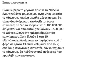 Στατιστικά στοιχεία
Είναι θλιβερό το γεγονός ότι έως το 2025 θα
έχουν πεθάνει 100.000.000 άνθρωποι με αιτία
το κάπνισμα, και ένα μεγάλο μέρος αυτών, θα
είναι νέοι άνθρωποι. Υπολογίζεται ότι οι
καπνιστές σε όλο το κόσμο είναι 1.100.000.000
άνθρωποι και από αυτούς πεθαίνουν 3.500.000
το χρόνο (10.000 την ημέρα) εξαιτίας του
καπνίσματος. Στην Ελλάδα 3 στα 10
ελληνόπουλα δοκίμασαν το τσιγάρο για πρώτη
φορά σε ηλικία 13 ετών. «Οι μισοί από τους
εφήβους κανονικούς καπνιστές, εάν συνεχίσουν
το κάπνισμα, θα πεθάνουν από ασθένειες που
προκλήθηκαν από αυτό».
 