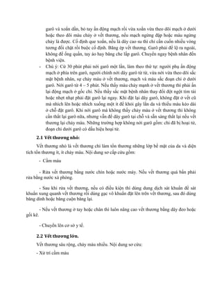 garô và xoắn dần, bỏ tay ấn động mạch rồi vừa xoắn vừa theo dõi mạch ở dưới
hoặc theo dõi máu chảy ở vết thương, nếu mạch ngừng đập hoặc máu ngừng
chảy là được. Cố định que xoắn, nếu là dây cao su thì chỉ cần cuốn nhiều vòng
tương đối chặt rồi buộc cố định. Băng ép vết thương. Garô phải để lộ ra ngoài,
không để ống quần, tay áo hay băng che lấp garô. Chuyển ngay bệnh nhân đến
bệnh viện.
- Chú ý: Cứ 30 phút phải nới garô một lần, làm theo thứ tự: người phụ ấn động
mạch ở phía trên garô, người chính nới dây garô từ từ, vừa nới vừa theo dõi sắc
mặt bệnh nhân, sự chảy máu ở vết thương, mạch và màu sắc đoạn chi ở dưới
garô. Nới garô từ 4 – 5 phút. Nếu thấy máu chảy mạnh ở vết thương thì phải ấn
lại động mạch ở gốc chi. Nếu thấy sắc mặt bệnh nhân thay đổi đột ngột tím tái
hoặc nhợt nhạt phải đặt garô lại ngay. Khi đặt lại dây garô, không đặt ở vết cũ
mà nhích lên hoặc nhích xuống một ít để khỏi gây lằn da và thiếu máu kéo dài
ở chỗ đặt garô. Khi nới garô mà không thấy chảy máu ở vết thương thì không
cần thắt lại garô nữa, nhưng vẫn để dây garô tại chỗ và sẵn sàng thắt lại nếu vết
thương lại chảy máu. Những trường hợp không nới garô gồm: chi đã bị hoại tử,
đoạn chi dưới garô có dấu hiệu hoại tử.
2.1 Vết thương nhỏ:
Vết thương nhỏ là vết thương chỉ làm tổn thương những lớp bề mặt của da và diện
tích tổn thương ít, ít chảy máu. Nội dung sơ cấp cứu gồm:
- Cầm máu
- Rửa vết thương bằng nước chín hoặc nước máy. Nếu vết thương quá bẩn phải
rửa bằng nước xà phòng.
- Sau khi rửa vết thương, nếu có điều kiện thì dùng dung dịch sát khuẩn để sát
khuẩn xung quanh vết thương rồi dùng gạc vô khuẩn đặt lên trên vết thương, sau đó dùng
bǎng dính hoặc bǎng cuộn bǎng lại.
- Nếu vết thương ở tay hoặc chân thì luôn nâng cao vết thương bằng dây đeo hoặc
gối kê.
- Chuyển lên cơ sở y tế.
2.2 Vết thương lớn.
Vết thương sâu rộng, cháy máu nhiều. Nội dung sơ cứu:
- Xử trí cầm máu
 