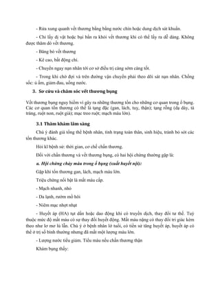 - Rửa xung quanh vết thương bằng bằng nước chín hoặc dung dịch sát khuẩn.
- Chỉ lấy dị vật hoặc bụi bẩn ra khỏi vết thương khi có thể lấy ra dễ dàng. Không
được thǎm dò vết thương.
- Bǎng bó vết thương
- Kê cao, bất động chi.
- Chuyển ngay nạn nhân tới cơ sở điều trị càng sớm càng tốt.
- Trong khi chờ đợi và trên đường vận chuyển phải theo dõi sát nạn nhân. Chống
sốc: ủ ấm, giảm đau, uống nước.
3. Sơ cứu và chăm sóc vết thương bụng
Vết thương bụng nguy hiểm vì gây ra những thương tổn cho những cơ quan trong ổ bụng.
Các cơ quan tổn thương có thể là tạng đặc (gan, lách, tuỵ, thận); tạng rỗng (dạ dày, tá
tràng, ruột non, ruột già); mạc treo ruột; mạch máu lớn).
3.1 Thăm khám lâm sàng
Chú ý đánh giá tổng thể bệnh nhân, tình trạng toàn thân, sinh hiệu, tránh bỏ sót các
tổn thương khác.
Hỏi kĩ bệnh sử: thời gian, cơ chế chấn thương.
Đối với chấn thương và vết thương bụng, có hai hội chứng thường gặp là:
a. Hội chứng chảy máu trong ổ bụng (xuất huyết nội):
Gặp khi tổn thương gan, lách, mạch máu lớn.
Triệu chứng nổi bật là mất máu cấp.
- Mạch nhanh, nhỏ
- Da lạnh, rướm mồ hôi
- Niêm mạc nhợt nhạt
- Huyết áp (HA) tụt dần hoặc dao động khi có truyền dịch, thay đổi tư thế. Tuỳ
thuộc mức độ mất máu có sự thay đổi huyết động. Mất máu nặng có thay đổi tri giác kèm
theo như lơ mơ lú lẫn. Chú ý ở bệnh nhân lớ tuổi, có tiền sử tăng huyết áp, huyết áp có
thể ở trị số bình thường nhưng đã mất một lượng máu lớn.
- Lượng nước tiểu giảm. Tiểu máu nếu chấn thương thận
Khám bụng thấy:
 