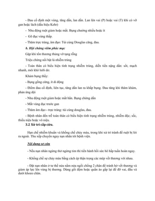 - Đau cố định một vùng, tăng dần, lan dần. Lan lên vai (P) hoặc vai (T) khi có vỡ
gan hoặc lách (dấu hiệu Kehr)
- Nhu động ruột giảm hoặc mất. Bụng chướng nhiều hoặc ít
- Gõ đục vùng thấp.
- Thăm trực tràng, âm đạo: Túi cùng Douglas căng, đau.
b. Hội chứng viêm phúc mạc
Gặp khi tổn thương thủng vỡ tạng rỗng
Triệu chứng nổi bật là nhiễm trùng
- Toàn thân có biểu hiện tình trạng nhiễm trùng, diễn tiến nặng dần: sốt, mạch
nhanh, môi khô lưỡi dơ.
Khám bụng thấy:
- Bụng gồng cứng, ít di động
- Điểm đau cố định, liên tục, tăng dần lan ra khắp bụng. Đau tăng khi thăm khám,
phản ứng dội
- Nhu động ruột giảm hoặc mất hẳn. Bụng chứng dần
- Mất vùng đục trước gan
- Thăm âm đạo - trực tràng: túi cùng douglas, đau.
- Bệnh nhân đến trễ toàn thân có biểu hiện tình trạng nhiễm trùng, nhiễm độc; sốc,
thiếu niệu hoặc vô niệu.
3.2 Xử trí cấp cứu.
Hạn chế nhiễm khuẩn và khống chế chảy máu, trong khi xử trí tránh để ruột bị lòi
ra ngoài. Thu xếp chuyển ngay nạn nhân tới bệnh viện.
Nội dung sơ cứu
- Nếu nạn nhân ngừng thở ngừng tim thì tiến hành hồi sức hô hấp tuần hoàn ngay.
- Khống chế sự chảy máu bằng cách ép thận trọng các mép vết thương với nhau.
- Đặt nạn nhân ở tư thế nửa nằm nửa ngồi chống 2 chân để tránh hở vết thương và
giảm áp lực lên vùng bị thương. Dùng gối đệm hoặc quần áo gấp lại để đỡ vai, đầu và
dưới khoeo chân.
 