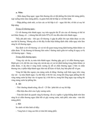 a. Nhìn:
- Biến dạng lồng ngực: ngực bên thương tổn có thể phồng lên (tràn khí màng phổi),
xẹp xuống (tràn máu màng phổi), và giảm biên độ hô hấp so với bên lành.
- Phập phồng cánh mũi, co kéo các cơ hô hấp ở cổ – ngực khi thở, rõ khi có suy hô
hấp nặng.
Trong vết thương ngực:
Có vết thương trên thành ngực: tuy trên nguyên tắc lỗ vào của vết thương có thể từ
nơi khác (bụng, cổ…) nhưng hầu hết (trên 95%) lỗ vào đều nằm trên thành ngực.
Thấy phì phò máu – khí qua vết thương: ít gặp do phần lớn nạn nhân được sơ cứu
sau khi bị thương. Nhưng nếu có thì đây là dấu hiệu khẳng định chắc chắn ngay trên lâm
sàng là vết thương ngực.
Xác định vị trí vết thương: có vai trò rất quan trọng trong định hướng thăm khám và
chẩn đoán. Ví dụ thương từ khoang liên sườn 5 đường nách giữa trở xuống là nguy cơ bị
vết thương ngực – bụng…
Trong chấn thương ngực:
Vùng xây xát da, tụ máu trên thành ngực: thường gặp, gợi ý có chấn thương ngực.
Đánh giá vị trí, độ lớn của vùng xây xát da này có vai trò định hướng trong thăm khám và
chẩn đoán, ví dụ như ở vùng trước xương ức dễ có chấn thương ngực 2 bên và chấn
thương tim; ở phần thấp thành ngực bên trái dễ kèm vỡ lách, hay bên phải dễ vỡ gan.
Vùng hô hấp đảo ngược của mảng sườn di động: thường xuất hiện ngay trên vùng
xây xát – tụ máu thành ngực. Cụ thể thấy ở thì hít vào, trong khi lồng ngực phồng lên thì
vùng mảng sườn lại thụt vào và ngược lại, ở thì thở ra, trong khi lồng ngực xẹp xuống thì
vùng mảng sườn lại phồng lên.
b. Sờ:
- Thở: thường nhanh nông, tần số > 25 lần / phút khi có suy hô hấp.
- Dấu hiệu đau chói của ổ gãy xương sườn.
- Tràn khí dưới da quanh vùng bị thương: rất có ý nghĩa vì giúp khẳng định trên lâm
sàng là có chấn thương ngực (hầu hết có gãy xương sườn, rách phổi, tràn máu – tràn khí
màng phổi)
c. Gõ:
So sánh với bên lành sẽ thấy:
- Vang hơn ở vùng cao khi có tràn khí màng phổi.
 