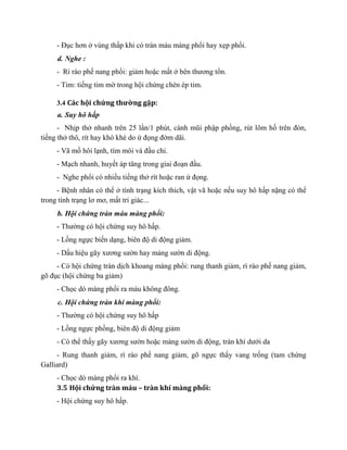 - Đục hơn ở vùng thấp khi có tràn máu màng phổi hay xẹp phổi.
d. Nghe :
- Rì rào phế nang phổi: giảm hoặc mất ở bên thương tổn.
- Tim: tiếng tim mờ trong hội chứng chèn ép tim.
3.4 Các hội chứng thường gặp:
a. Suy hô hấp
- Nhịp thở nhanh trên 25 lần/1 phút, cánh mũi phập phồng, rút lõm hố trên đòn,
tiếng thở thô, rít hay khò khè do ứ đọng đờm dãi.
- Vã mồ hôi lạnh, tím môi và đầu chi.
- Mạch nhanh, huyết áp tăng trong giai đoạn đầu.
- Nghe phổi có nhiều tiếng thở rít hoặc ran ứ đọng.
- Bệnh nhân có thể ở tình trạng kích thích, vật vã hoặc nếu suy hô hấp nặng có thể
trong tình trạng lơ mơ, mất tri giác...
b. Hội chứng tràn máu màng phổi:
- Thường có hội chứng suy hô hấp.
- Lồng ngực biến dạng, biên độ di động giảm.
- Dấu hiệu gãy xương sườn hay mảng sườn di động.
- Có hội chứng tràn dịch khoang màng phổi: rung thanh giảm, rì rào phế nang giảm,
gõ đục (hội chứng ba giảm)
- Chọc dò màng phổi ra máu không đông.
c. Hội chứng tràn khí màng phổi:
- Thường có hội chứng suy hô hấp
- Lồng ngực phồng, biên độ di động giảm
- Có thể thấy gãy xương sườn hoặc mảng sườn di động, tràn khí dưới da
- Rung thanh giảm, rì rào phế nang giảm, gõ ngực thấy vang trống (tam chứng
Galliard)
- Chọc dò màng phổi ra khí.
3.5 Hội chứng tràn máu – tràn khí màng phổi:
- Hội chứng suy hô hấp.
 