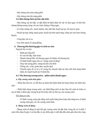 - Hội chứng tràn màu màng phổi
- Hội chứng tràn khí màng phổi.
3.6 Hội chứng chèn ép tim cấp tính:
- Hội chứng suy hô hấp: có đặc điểm là bệnh nhân rất vật vã, đau ngực và khó thở,
nhưng không tương xứng với các triệu chứng ở lồng ngực.
- Có triệu chứng sốc: mạch nhanh, nhỏ, khó bắt, huyết áp tụt, rối loạn tri giác.
- Huyết áp kẹp: động mạch giảm, huyết áp tĩnh mạch tăng, tiếng tim mờ (tam chứng
Beck).
- Vùng đục tim to ra
- Các tĩnh mạch cổ căng phồng
4. Thương tổn thường gặp và cách sơ cứu
Nguyên tắc sơ cứu:
- Đánh giá tổng thể
- Sơ cứu hô hấp, tuần hoàn
- Nhanh chóng biến vết thương ngực hở thành vết thương kín
- Cố định thành ngực nếu có “mảng sườn di động”
- Chọc hút màng phổi, màng tim khi cần thiết
- Chống sốc: ủ ấm, giảm đau, truyền dịch
- Chuyển ngay đi cơ sở y tế, trong lúc chuyển tiếp tục theo dõi tình trạng bệnh
nhân, đo mạch huyết áp 10 phút/lần.
4.1 Tổn thương xương sườn – phần mềm thành ngực:
a. Gãy xương sườn đơn giản:
- Điểm đau khu trú: có thể đau tự nhiên khi bệnh nhân thở hoặc khám tìm điểm đau
chói
- Điểm biến dạng xương sườn: xác định bằng cách sờ dọc theo bờ sườn từ trước ra
sau sẽ thấy ở điểm gãy xương bị gồ lên hoặc mất sự liên tục của xương sườn.
Nội dung sơ cứu:
- Cố định xương sườn gãy bằng cách quấn băng thun hoặc dán băng keo cố định
xương sườn gãy với các xương sườn khác.
b. Mảng sườn di động:
- Mảng sườn di động là một thể gãy xương sườn rất đặc biệt, trong đó có ít nhất 3
sườn liền nhau bị gãy ở cả hai đầu và các điểm gãy ở mỗi đầu đều nằm gần như trên cùng
 