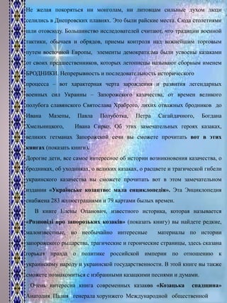 Не желая покоряться ни монголам, ни литовцам сильные духом люди
селились в Днепровских плавнях. Это были райские места. Сюда столетиями
шли отовсюду. Большинство исследователей считают, что традиции военной
тактики, обычаев и обрядов, приемы контроля над важнейшим торговым
путем восточной Европы, элементы демократизма были усвоены казаками
от своих предшественников, которых летописцы называют сборным именем
БРОДНИКИ. Непрерывность и последовательность исторического
процесса – вот характерная черта зарождения и развития легендарных
военных сил Украины – Запорожского казачества, от времен великого
полубога славянского Святослава Храброго, лихих отважных бродников до
Ивана Мазепы, Павла Полуботка, Петра Сагайдачного, Богдана
Хмельницкого, Ивана Сирко. Об этих замечательных героях казаках,
великих гетманах Запорожской сечи вы сможете прочитать вот в этих
книгах (показать книги).
Дорогие дети, все самое интересное об истории возникновения казачества, о
бродниках, об уходниках, о великих казаках, о расцвете и трагической гибели
украинского казачества вы сможете прочитать вот в этом замечательном
издании «Українське козацтво: мала енциклопедія». Эта Энциклопедия
снабжена 283 иллюстрациями и 79 картами былых времен.
В книге Елены Опанович, известного историка, которая называется
«Розповіді про запорозьких козаків» (показать книгу) вы найдете редкие,
малоизвестные, но необычайно интересные материалы по истории
запорожского рыцарства, трагические и героические страницы, здесь сказана
горькая правда о политике российской империи по отношению к
украинскому народу и украинской государственности. В этой книге вы также
сможете познакомиться с избранными казацкими песнями и думами.
Очень интересна книга современных казаков «Козацька спадщина»
Анатолия Палия генерала хорунжего Международной общественной
 