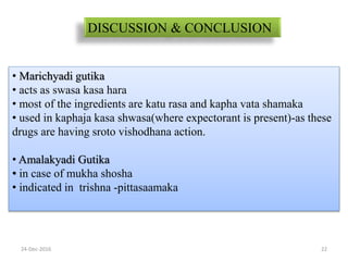 24-Dec-2016 22
DISCUSSION & CONCLUSION
• Marichyadi gutika
• acts as swasa kasa hara
• most of the ingredients are katu rasa and kapha vata shamaka
• used in kaphaja kasa shwasa(where expectorant is present)-as these
drugs are having sroto vishodhana action.
• Amalakyadi Gutika
• in case of mukha shosha
• indicated in trishna -pittasaamaka
 