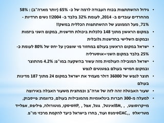 •‫כ‬ ‫של‬ ‫לרמה‬ ‫העבודה‬ ‫בכוח‬ ‫ההשתתפות‬ ‫גידול‬-65%(‫מארה‬ ‫יותר‬"‫ב‬: )58%
‫ב‬ ‫עובדים‬ ‫מהחרדים‬-2014,‫לעומת‬32%‫ב‬ ‫בלבד‬-2004!!‫חרדיות‬ ‫נשים‬-
71%,‫במשק‬ ‫הכללית‬ ‫ההשתתפות‬ ‫של‬ ‫הממוצע‬ ‫מעל‬!!
•‫מתוך‬ ‫הראשון‬ ‫במקום‬148‫חדשנית‬ ‫ביכולת‬ ‫כלכלות‬,‫ביזמות‬ ‫השני‬ ‫במקום‬
‫גלובלית‬ ‫בחדשנות‬ ‫השלישי‬ ‫ובמקום‬
•‫של‬ ‫יחס‬ ‫על‬ ‫שופכין‬ ‫מי‬ ‫במחזור‬ ‫בעולם‬ ‫הראשון‬ ‫במקום‬ ‫ישראל‬80%‫כ‬ ‫לעומת‬-
25%‫השני‬ ‫במקום‬ ‫בלבד‬=‫אוסטרליה‬
•‫במו‬ ‫בהשקעה‬ ‫עשור‬ ‫מזה‬ ‫העולמית‬ ‫המובילה‬ ‫ישראל‬"‫פ‬:4.2%‫מהתוצר‬
‫לנפש‬ ‫בפטנטים‬ ‫בעולם‬ ‫חמישי‬ ‫ובמקום‬
•‫של‬ ‫לנפש‬ ‫תוצר‬36000‫במקום‬ ‫ישראל‬ ‫את‬ ‫מעמיד‬ ‫דולר‬24‫מתוך‬187‫מדינות‬
‫בעולם‬
•‫ארה‬ ‫של‬ ‫לזה‬ ‫זהה‬ ‫האבטלה‬ ‫שעור‬"‫באירופה‬ ‫האבלה‬ ‫משעור‬ ‫וכמחצית‬ ‫ב‬
•‫מ‬ ‫למעלה‬-300‫בעולם‬ ‫מהמובילות‬ ‫בינלאומיות‬ ‫חברות‬,‫כדוגמת‬:‫פייסבוק‬,
‫מייקרוסופט‬,IBM, ,‫אינטל‬,‫גוגל‬,‫אפל‬HP, ,‫סיסקו‬,‫מוטורולה‬,‫פיליפס‬,‫אפלייד‬
‫מטריאלס‬EMC,,‫ועוד‬ ‫סימנס‬,‫מו‬ ‫מרכזי‬ ‫להקמת‬ ‫כיעד‬ ‫בישראל‬ ‫בחרו‬"‫פ‬.
 