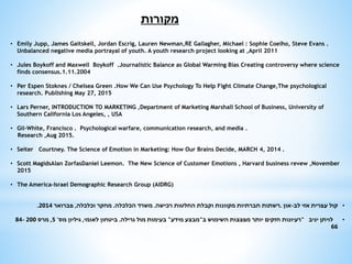 ‫מקורות‬
• Emily Jupp, James Gaitskell, Jordan Escrig, Lauren Newman,RE Gallagher, Michael : Sophie Coelho, Steve Evans .
Unbalanced negative media portrayal of youth. A youth research project looking at ,April 2011
• Jules Boykoff and Maxwell Boykoff .Journalistic Balance as Global Warming Bias Creating controversy where science
finds consensus.1.11.2004
• Per Espen Stoknes / Chelsea Green .How We Can Use Psychology To Help Fight Climate Change,The psychological
research. Publishing May 27, 2015
• Lars Perner, INTRODUCTION TO MARKETING ,Department of Marketing Marshall School of Business, University of
Southern California Los Angeles, , USA
• Gil-White, Francisco . Psychological warfare, communication research, and media .
Research ,Aug 2015.
• Seiter Courtney. The Science of Emotion in Marketing: How Our Brains Decide, MARCH 4, 2014 .
• Scott MagidsAlan ZorfasDaniel Leemon. The New Science of Customer Emotions , Harvard business revew ,November
2015
• The America-Israel Demographic Research Group (AIDRG)
•‫לב‬ ‫אזי‬ ‫עפרית‬ ‫קול‬-‫און‬.‫רכישה‬ ‫החלטות‬ ‫וקבלת‬ ‫מקוונות‬ ‫חברתיות‬ ‫רשתות‬.‫הכלכלה‬ ‫משרד‬.‫וכלכלה‬ ‫מחקר‬,‫פברואר‬2014.
•‫יניב‬ ‫לויתן‬"‫ב‬ ‫השימוש‬ ‫מפצצות‬ ‫יותר‬ ‫חזקים‬ ‫רעיונות‬"‫מידע‬ ‫מבצע‬"‫גרילה‬ ‫מול‬ ‫בעימות‬.‫לאומי‬ ‫ביטחון‬,‫מס‬ ‫גיליון‬'5,‫מרס‬20084-
66
 