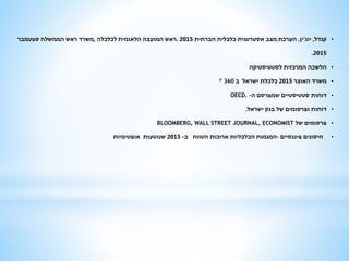 •‫קנדל‬,‫יוג‬'‫ין‬.‫חברתית‬ ‫כלכלית‬ ‫אסטרטגית‬ ‫מצב‬ ‫הערכת‬2015.‫לכלכלה‬ ‫הלאומית‬ ‫המועצה‬ ‫ראש‬,‫ספטמבר‬ ‫הממשלה‬ ‫ראש‬ ‫משרד‬
2015.
•‫לסטטיסטיקה‬ ‫המרכזית‬ ‫הלשכה‬
•‫האוצר‬ ‫משרד‬2015‫ב‬ ‫ישראל‬ ‫כלכלת‬º 360
•‫ה‬ ‫שמפרסם‬ ‫סטטיסטיים‬ ‫דוחות‬-OECD.
•‫ישראל‬ ‫בנק‬ ‫של‬ ‫ופרסומים‬ ‫דוחות‬.
•‫של‬ ‫פרסומים‬BLOOMBERG, WALL STREET JOURNAL, ECONOMIST
•‫פיננסיים‬ ‫חיסונים‬–‫ב‬ ‫הטווח‬ ‫ארוכות‬ ‫הכלכליות‬ ‫המגמות‬-2015‫אופטימיות‬ ‫שנוטעות‬
 