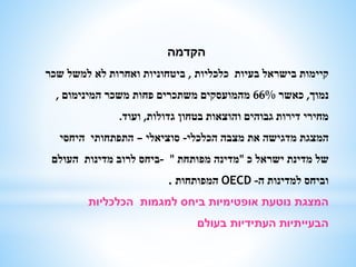 ‫הקדמה‬
‫כלכליות‬ ‫בעיות‬ ‫בישראל‬ ‫קיימות‬,‫שכר‬ ‫למשל‬ ‫לא‬ ‫ואחרות‬ ‫ביטחוניות‬
‫נמוך‬,‫כאשר‬66%‫המינימום‬ ‫משכר‬ ‫פחות‬ ‫משתכרים‬ ‫מהמועסקים‬,
‫גדולות‬ ‫בטחון‬ ‫והוצאות‬ ‫גבוהים‬ ‫דירות‬ ‫מחירי‬,‫ועוד‬.
‫הכלכלי‬ ‫מצבה‬ ‫את‬ ‫מדגישה‬ ‫המצגת‬-‫סוציאלי‬–‫היחסי‬ ‫התפתחותי‬
‫כ‬ ‫ישראל‬ ‫מדינת‬ ‫של‬"‫מפותחת‬ ‫מדינה‬"-‫העולם‬ ‫מדינות‬ ‫לרוב‬ ‫ביחס‬
‫ה‬ ‫למדינות‬ ‫וביחס‬-OECD‫המפותחות‬.
‫הכלכליות‬ ‫למגמות‬ ‫ביחס‬ ‫אופטימיות‬ ‫נוטעת‬ ‫המצגת‬
‫בעולם‬ ‫העתידיות‬ ‫הבעייתיות‬
 