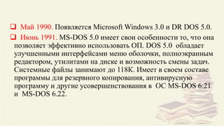  Май 1990. Появляется Microsoft Windows 3.0 и DR DOS 5.0.
 Июнь 1991. MS-DOS 5.0 имеет свои особенности то, что она
позволяет эффективно использовать ОП. DOS 5.0 обладает
улучшенными интерфейсами меню оболочки, полноэкранным
редактором, утилитами на диске и возможность смены задач.
Системные файлы занимают до 118К. Имеет в своем составе
программы для резервного копирования, антивирусную
программу и другие усовершенствования в ОС MS-DOS 6.21
и MS-DOS 6.22.
 