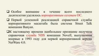  Особое внимание в течение всего последнего
десятилетия уделялось корпоративным сетевым ОС.
 Первой успешной реализацией справочной службы
корпоративного масштаба была система Street Talk
компании Banyan.
К настоящему времени наибольшее признание получила
справочная служба NDS компании Novell, выпущенная
впервые в 1993 году для первой корпоративной версии
NetWare 4.0.
 