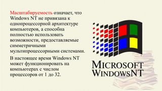 Масштабируемость означает, что
Windows NT не привязана к
однопроцессорной архитектуре
компьютеров, а способна
полностью использовать
возможности, предоставляемые
симметричными
мультипроцессорными системами.
В настоящее время Windows NT
может функционировать на
компьютерах с числом
процессоров от 1 до 32.
 