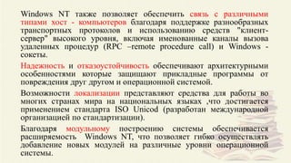 Windows NT также позволяет обеспечить связь с различными
типами хост - компьютеров благодаря поддержке разнообразных
транспортных протоколов и использованию средств "клиент-
сервер" высокого уровня, включая именованные каналы вызова
удаленных процедур (RPC –remote procedure call) и Windows -
сокеты.
Надежность и отказоустойчивость обеспечивают архитектурными
особенностями которые защищают прикладные программы от
повреждения друг другом и операционной системой.
Возможности локализации представляют средства для работы во
многих странах мира на национальных языках ,что достигается
применением стандарта ISO Unicod (разработан международной
организацией по стандартизации).
Благодаря модульному построению системы обеспечивается
расширяемость Windows NT, что позволяет гибко осуществлять
добавление новых модулей на различные уровни операционной
системы.
 