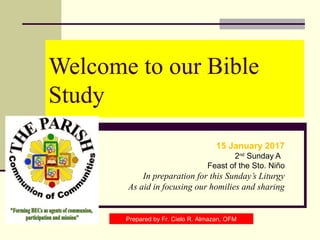 Welcome to our Bible
Study
15 January 2017
2nd
Sunday A
Feast of the Sto. Niño
In preparation for this Sunday’s Liturgy
As aid in focusing our homilies and sharing
Prepared by Fr. Cielo R. Almazan, OFM
 