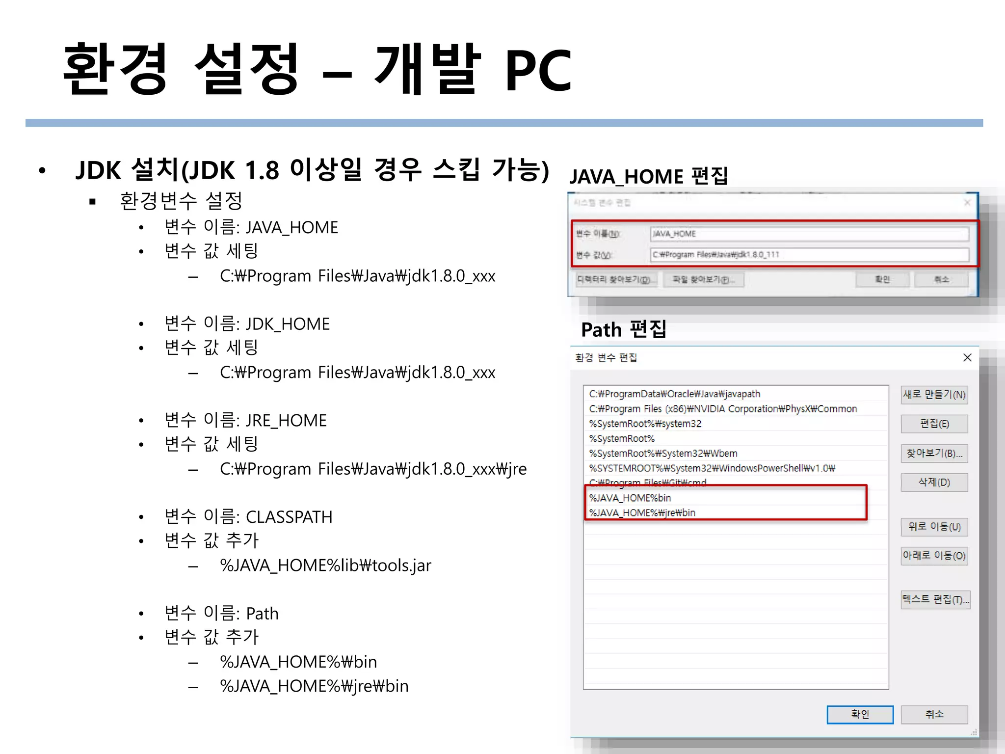 환경 설정 – 개발 PC
• JDK 설치(JDK 1.8 이상일 경우 스킵 가능)
 환경변수 설정
• 변수 이름: JAVA_HOME
• 변수 값 세팅
– C:Program FilesJavajdk1.8.0_xxx
• 변수 이름: JDK_HOME
• 변수 값 세팅
– C:Program FilesJavajdk1.8.0_xxx
• 변수 이름: JRE_HOME
• 변수 값 세팅
– C:Program FilesJavajdk1.8.0_xxxjre
• 변수 이름: CLASSPATH
• 변수 값 추가
– %JAVA_HOME%libtools.jar
• 변수 이름: Path
• 변수 값 추가
– %JAVA_HOME%bin
– %JAVA_HOME%jrebin
Path 편집
JAVA_HOME 편집
 