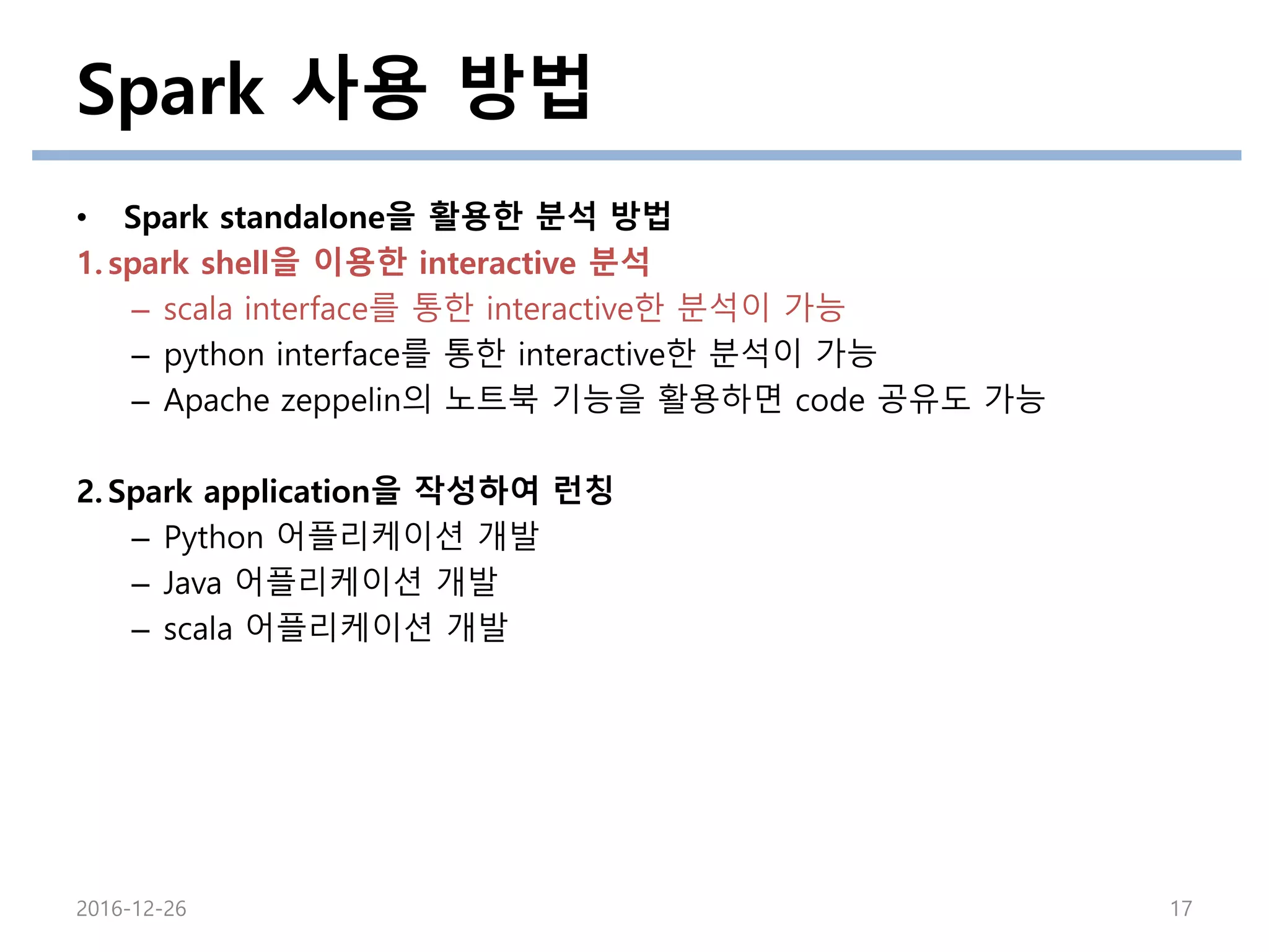 Spark 사용 방법
2016-12-26 17
• Spark standalone을 활용한 분석 방법
1. spark shell을 이용한 interactive 분석
– scala interface를 통한 interactive한 분석이 가능
– python interface를 통한 interactive한 분석이 가능
– Apache zeppelin의 노트북 기능을 활용하면 code 공유도 가능
2. Spark application을 작성하여 런칭
– Python 어플리케이션 개발
– Java 어플리케이션 개발
– scala 어플리케이션 개발
 