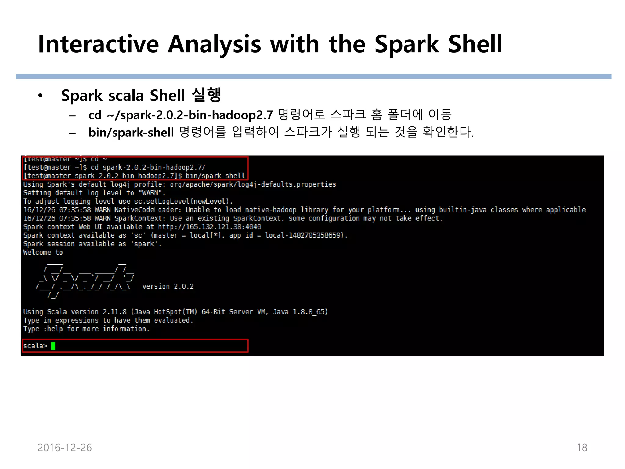 Interactive Analysis with the Spark Shell
• Spark scala Shell 실행
– cd ~/spark-2.0.2-bin-hadoop2.7 명령어로 스파크 홈 폴더에 이동
– bin/spark-shell 명령어를 입력하여 스파크가 실행 되는 것을 확인한다.
2016-12-26 18
 