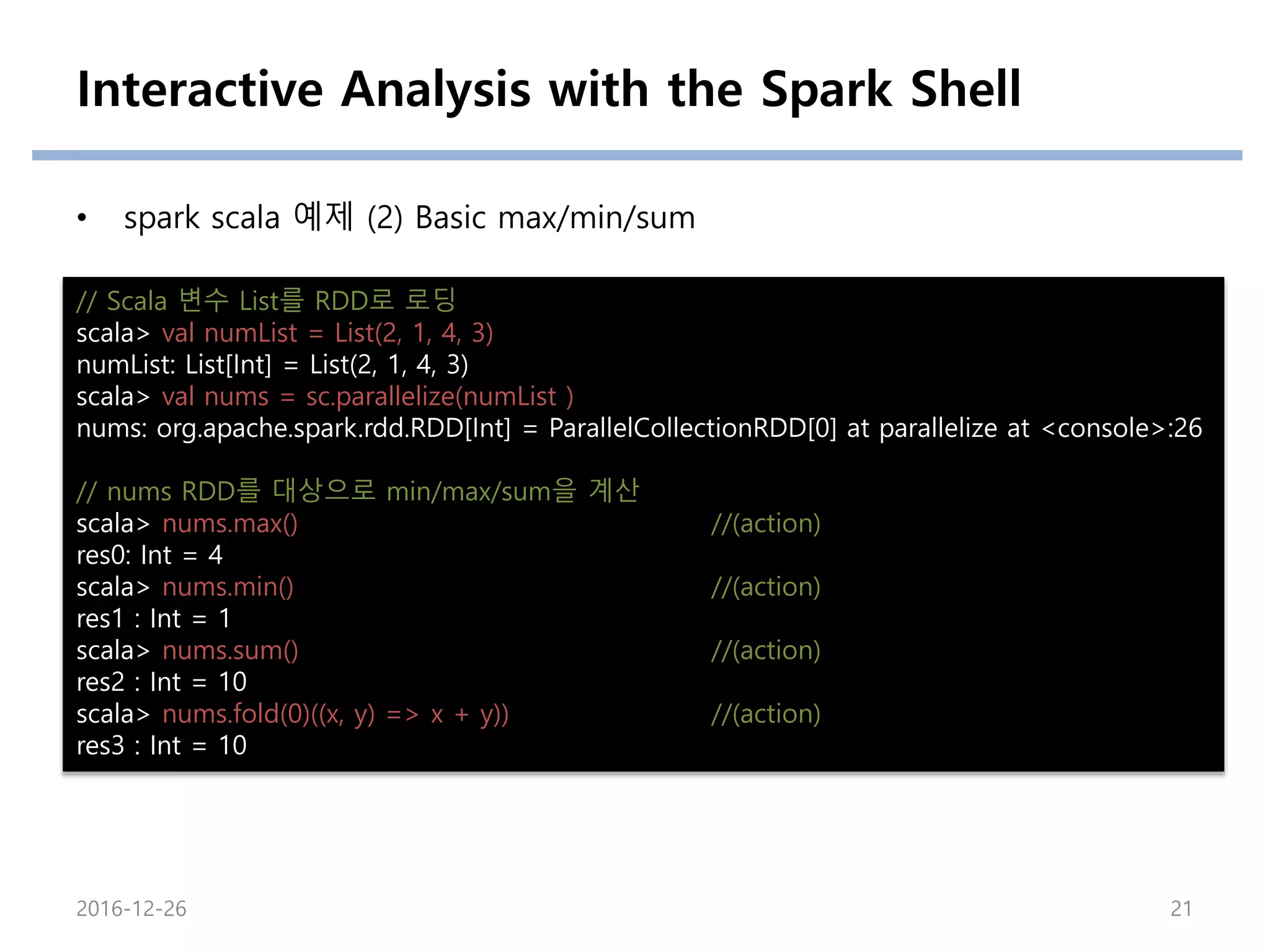 Interactive Analysis with the Spark Shell
• spark scala 예제 (2) Basic max/min/sum
// Scala 변수 List를 RDD로 로딩
scala> val numList = List(2, 1, 4, 3)
numList: List[Int] = List(2, 1, 4, 3)
scala> val nums = sc.parallelize(numList )
nums: org.apache.spark.rdd.RDD[Int] = ParallelCollectionRDD[0] at parallelize at <console>:26
// nums RDD를 대상으로 min/max/sum을 계산
scala> nums.max() //(action)
res0: Int = 4
scala> nums.min() //(action)
res1 : Int = 1
scala> nums.sum() //(action)
res2 : Int = 10
scala> nums.fold(0)((x, y) => x + y)) //(action)
res3 : Int = 10
2016-12-26 21
 