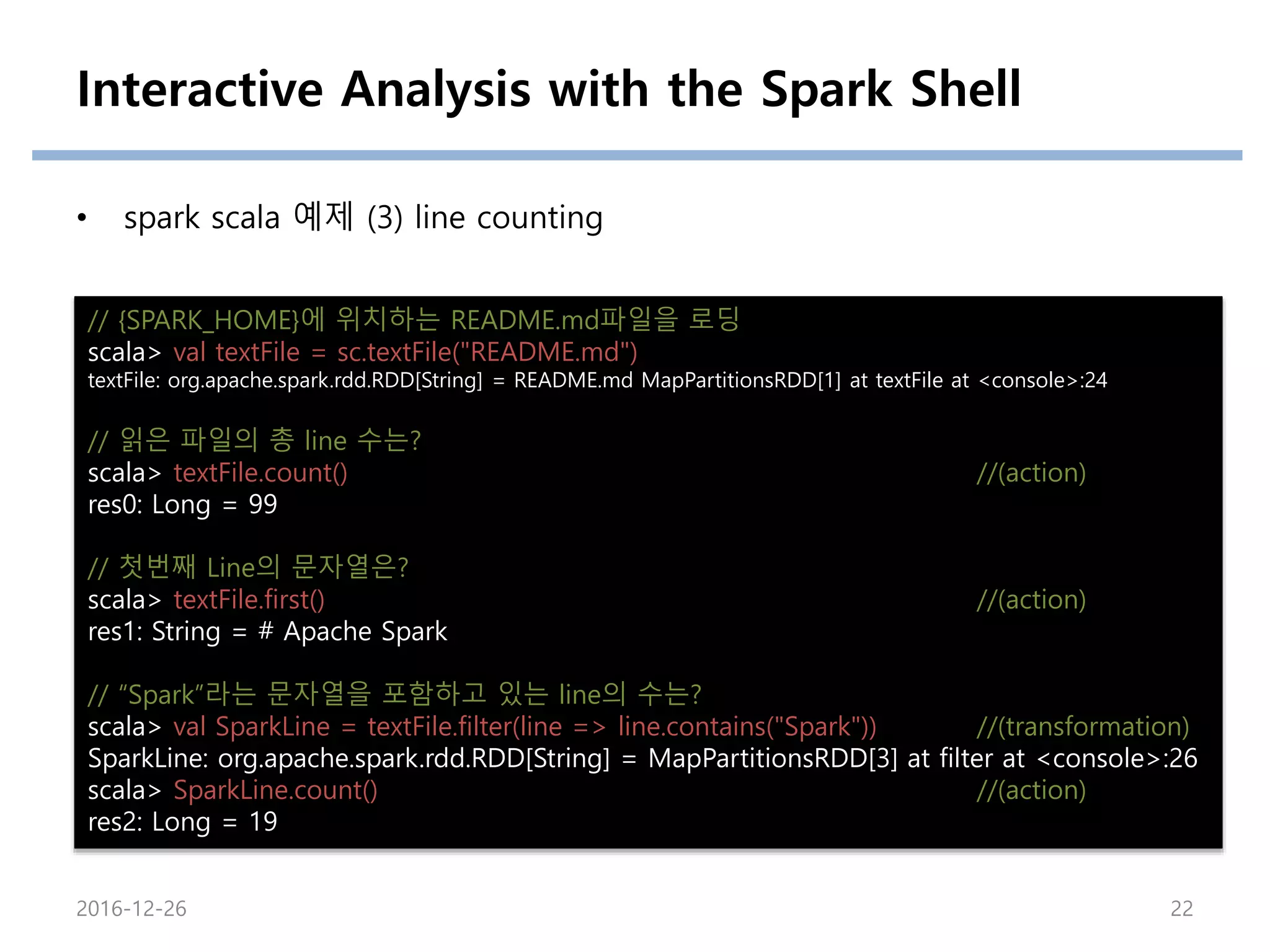 Interactive Analysis with the Spark Shell
• spark scala 예제 (3) line counting
// {SPARK_HOME}에 위치하는 README.md파일을 로딩
scala> val textFile = sc.textFile("README.md")
textFile: org.apache.spark.rdd.RDD[String] = README.md MapPartitionsRDD[1] at textFile at <console>:24
// 읽은 파일의 총 line 수는?
scala> textFile.count() //(action)
res0: Long = 99
// 첫번째 Line의 문자열은?
scala> textFile.first() //(action)
res1: String = # Apache Spark
// “Spark”라는 문자열을 포함하고 있는 line의 수는?
scala> val SparkLine = textFile.filter(line => line.contains("Spark")) //(transformation)
SparkLine: org.apache.spark.rdd.RDD[String] = MapPartitionsRDD[3] at filter at <console>:26
scala> SparkLine.count() //(action)
res2: Long = 19
2016-12-26 22
 