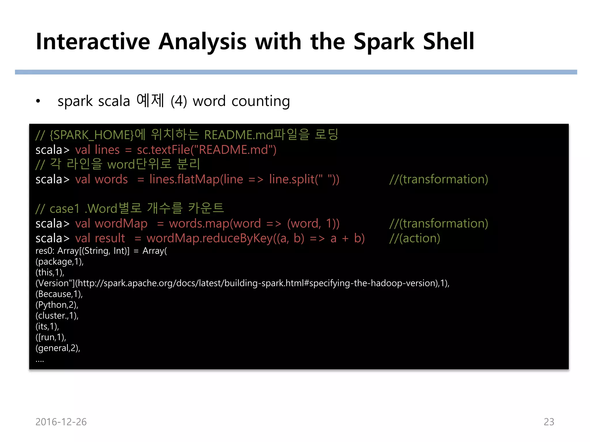 Interactive Analysis with the Spark Shell
• spark scala 예제 (4) word counting
// {SPARK_HOME}에 위치하는 README.md파일을 로딩
scala> val lines = sc.textFile("README.md")
// 각 라인을 word단위로 분리
scala> val words = lines.flatMap(line => line.split(" ")) //(transformation)
// case1 .Word별로 개수를 카운트
scala> val wordMap = words.map(word => (word, 1)) //(transformation)
scala> val result = wordMap.reduceByKey((a, b) => a + b) //(action)
res0: Array[(String, Int)] = Array(
(package,1),
(this,1),
(Version"](http://spark.apache.org/docs/latest/building-spark.html#specifying-the-hadoop-version),1),
(Because,1),
(Python,2),
(cluster.,1),
(its,1),
([run,1),
(general,2),
….
2016-12-26 23
 