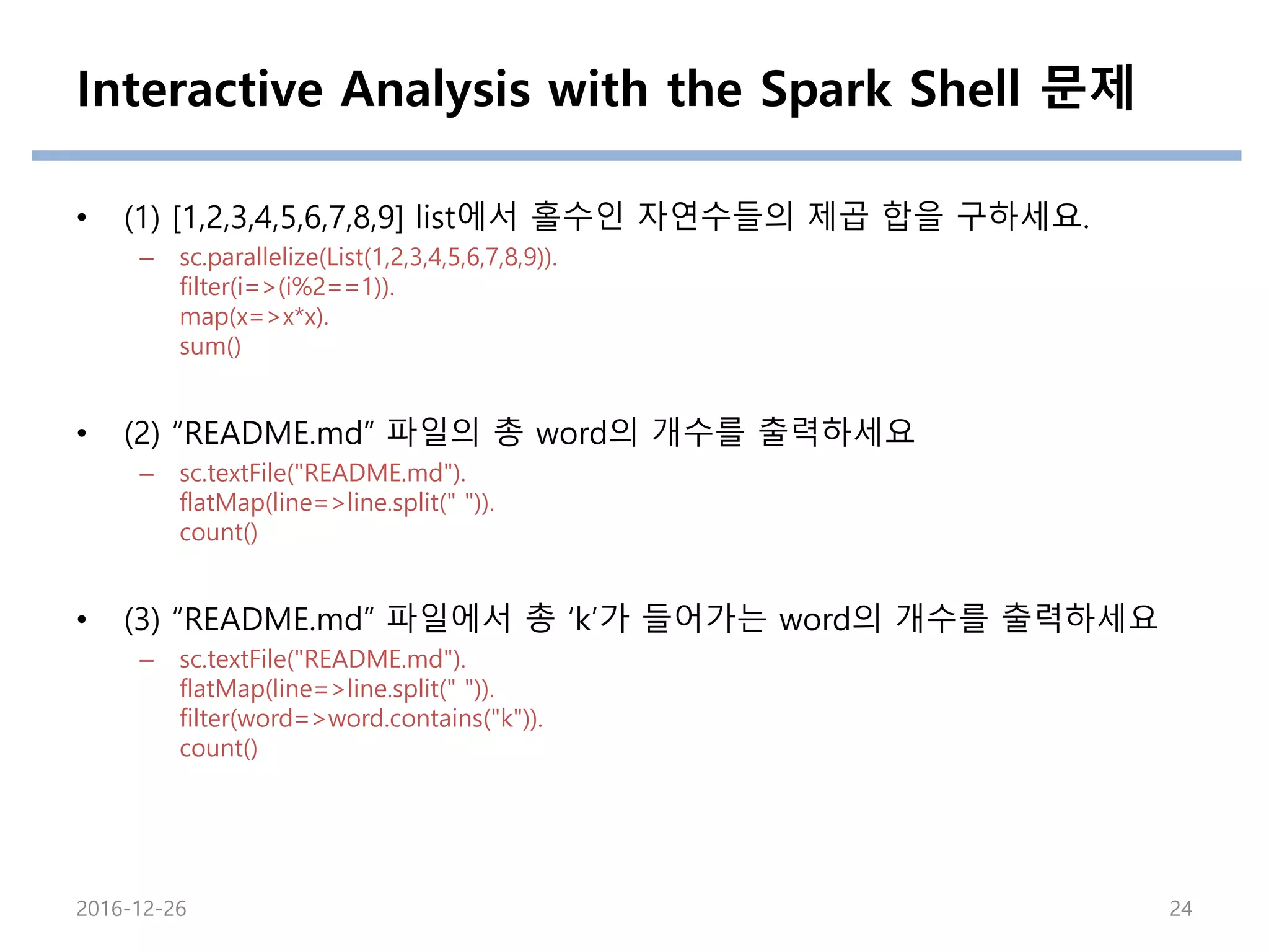 Interactive Analysis with the Spark Shell 문제
• (1) [1,2,3,4,5,6,7,8,9] list에서 홀수인 자연수들의 제곱 합을 구하세요.
– sc.parallelize(List(1,2,3,4,5,6,7,8,9)).
filter(i=>(i%2==1)).
map(x=>x*x).
sum()
• (2) “README.md” 파일의 총 word의 개수를 출력하세요
– sc.textFile("README.md").
flatMap(line=>line.split(" ")).
count()
• (3) “README.md” 파일에서 총 ‘k’가 들어가는 word의 개수를 출력하세요
– sc.textFile("README.md").
flatMap(line=>line.split(" ")).
filter(word=>word.contains("k")).
count()
2016-12-26 24
 