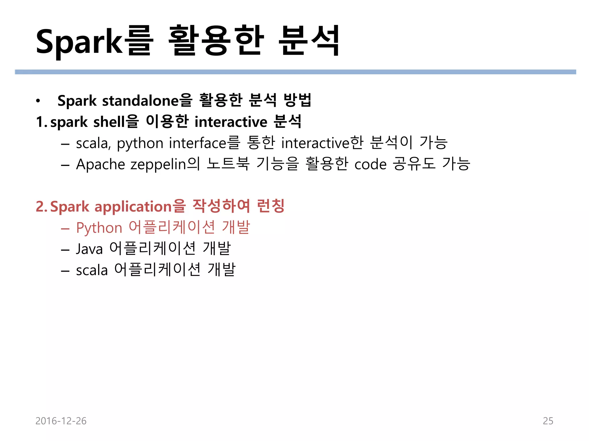 Spark를 활용한 분석
2016-12-26 25
• Spark standalone을 활용한 분석 방법
1. spark shell을 이용한 interactive 분석
– scala, python interface를 통한 interactive한 분석이 가능
– Apache zeppelin의 노트북 기능을 활용한 code 공유도 가능
2. Spark application을 작성하여 런칭
– Python 어플리케이션 개발
– Java 어플리케이션 개발
– scala 어플리케이션 개발
 