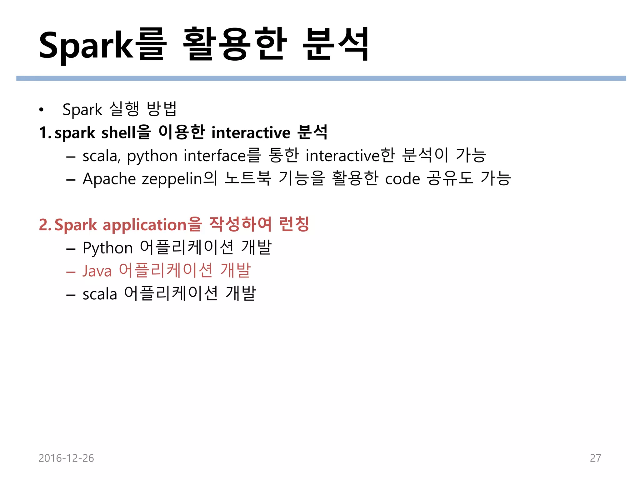 Spark를 활용한 분석
2016-12-26 27
• Spark 실행 방법
1. spark shell을 이용한 interactive 분석
– scala, python interface를 통한 interactive한 분석이 가능
– Apache zeppelin의 노트북 기능을 활용한 code 공유도 가능
2. Spark application을 작성하여 런칭
– Python 어플리케이션 개발
– Java 어플리케이션 개발
– scala 어플리케이션 개발
 