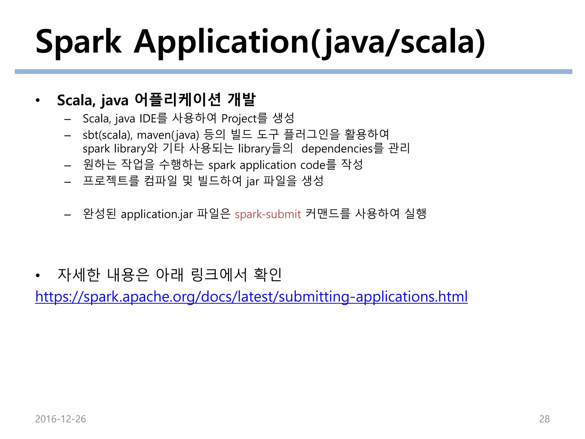 Spark Application(java/scala)
• Scala, java 어플리케이션 개발
– Scala, java IDE를 사용하여 Project를 생성
– sbt(scala), maven(java) 등의 빌드 도구 플러그인을 활용하여
spark library와 기타 사용되는 library들의 dependencies를 관리
– 원하는 작업을 수행하는 spark application code를 작성
– 프로젝트를 컴파일 및 빌드하여 jar 파일을 생성
– 완성된 application.jar 파일은 spark-submit 커맨드를 사용하여 실행
• 자세한 내용은 아래 링크에서 확인
https://spark.apache.org/docs/latest/submitting-applications.html
2016-12-26 28
 