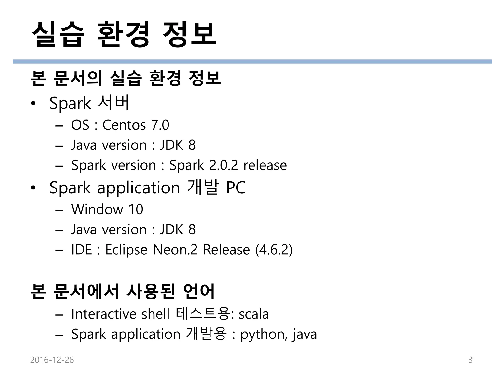 실습 환경 정보
본 문서의 실습 환경 정보
• Spark 서버
– OS : Centos 7.0
– Java version : JDK 8
– Spark version : Spark 2.0.2 release
• Spark application 개발 PC
– Window 10
– Java version : JDK 8
– IDE : Eclipse Neon.2 Release (4.6.2)
본 문서에서 사용된 언어
– Interactive shell 테스트용: scala
– Spark application 개발용 : python, java
2016-12-26 3
 