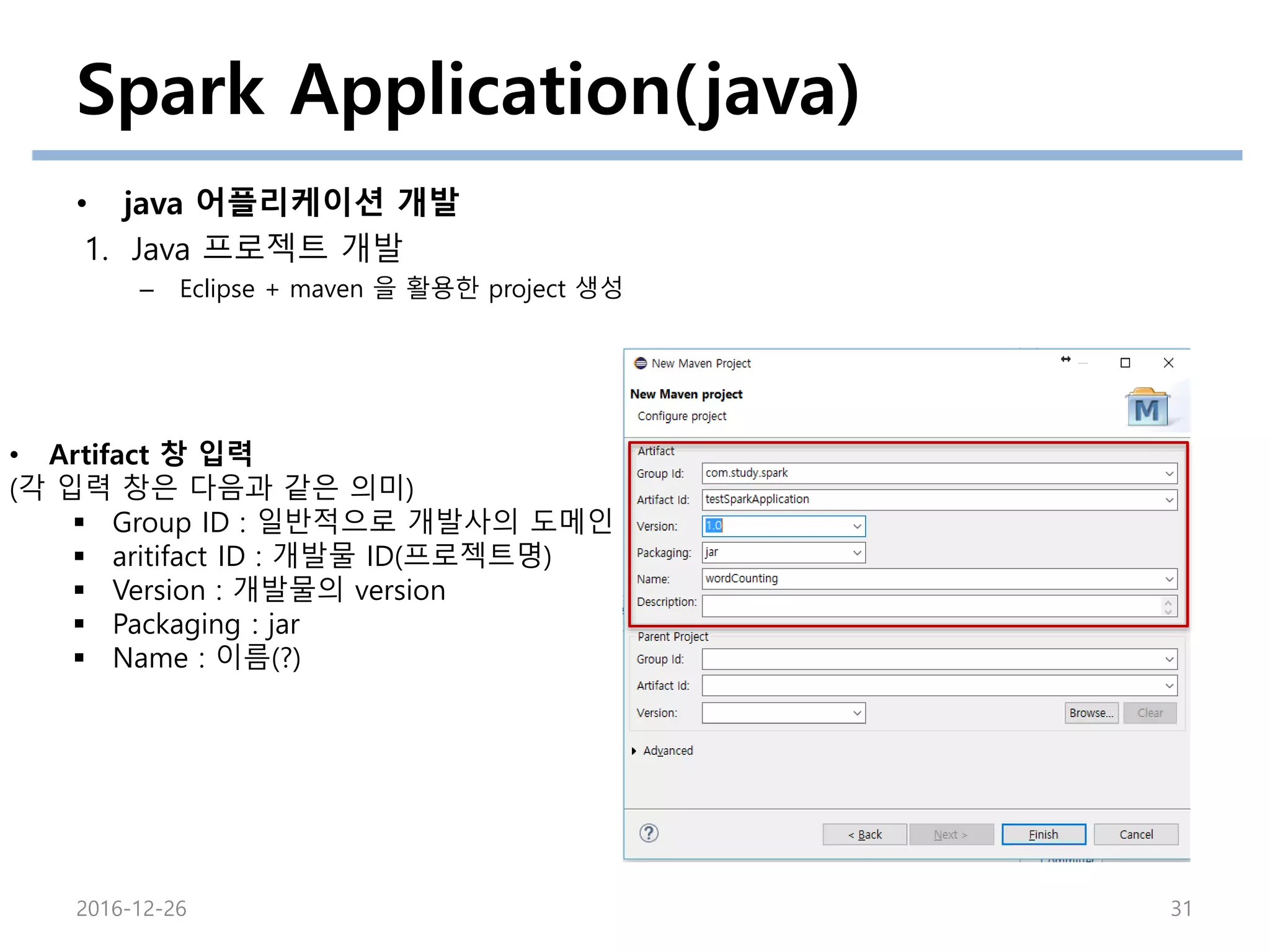 Spark Application(java)
• java 어플리케이션 개발
1. Java 프로젝트 개발
– Eclipse + maven 을 활용한 project 생성
2016-12-26 31
• Artifact 창 입력
(각 입력 창은 다음과 같은 의미)
 Group ID : 일반적으로 개발사의 도메인
 aritifact ID : 개발물 ID(프로젝트명)
 Version : 개발물의 version
 Packaging : jar
 Name : 이름(?)
 