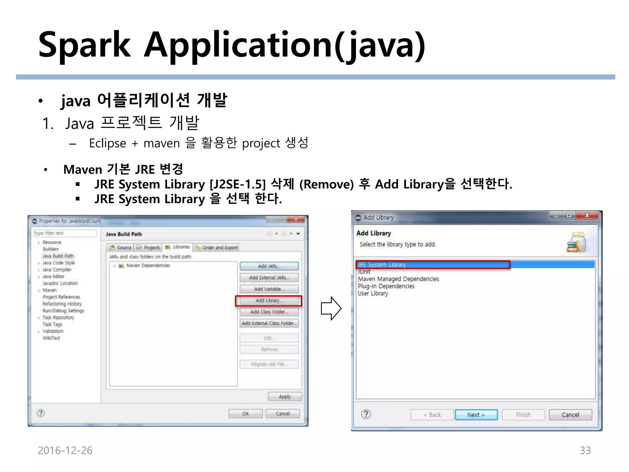 Spark Application(java)
• java 어플리케이션 개발
1. Java 프로젝트 개발
– Eclipse + maven 을 활용한 project 생성
2016-12-26 33
• Maven 기본 JRE 변경
 JRE System Library [J2SE-1.5] 삭제 (Remove) 후 Add Library을 선택한다.
 JRE System Library 을 선택 한다.
 