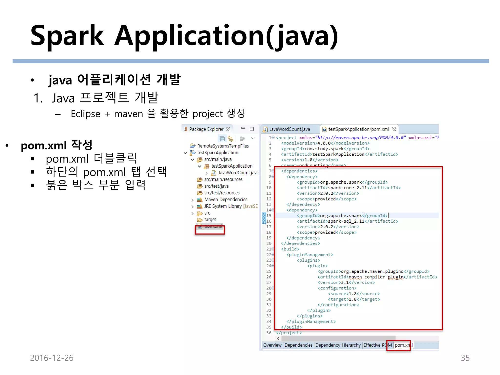 Spark Application(java)
• java 어플리케이션 개발
1. Java 프로젝트 개발
– Eclipse + maven 을 활용한 project 생성
2016-12-26 35
• pom.xml 작성
 pom.xml 더블클릭
 하단의 pom.xml 탭 선택
 붉은 박스 부분 입력
 