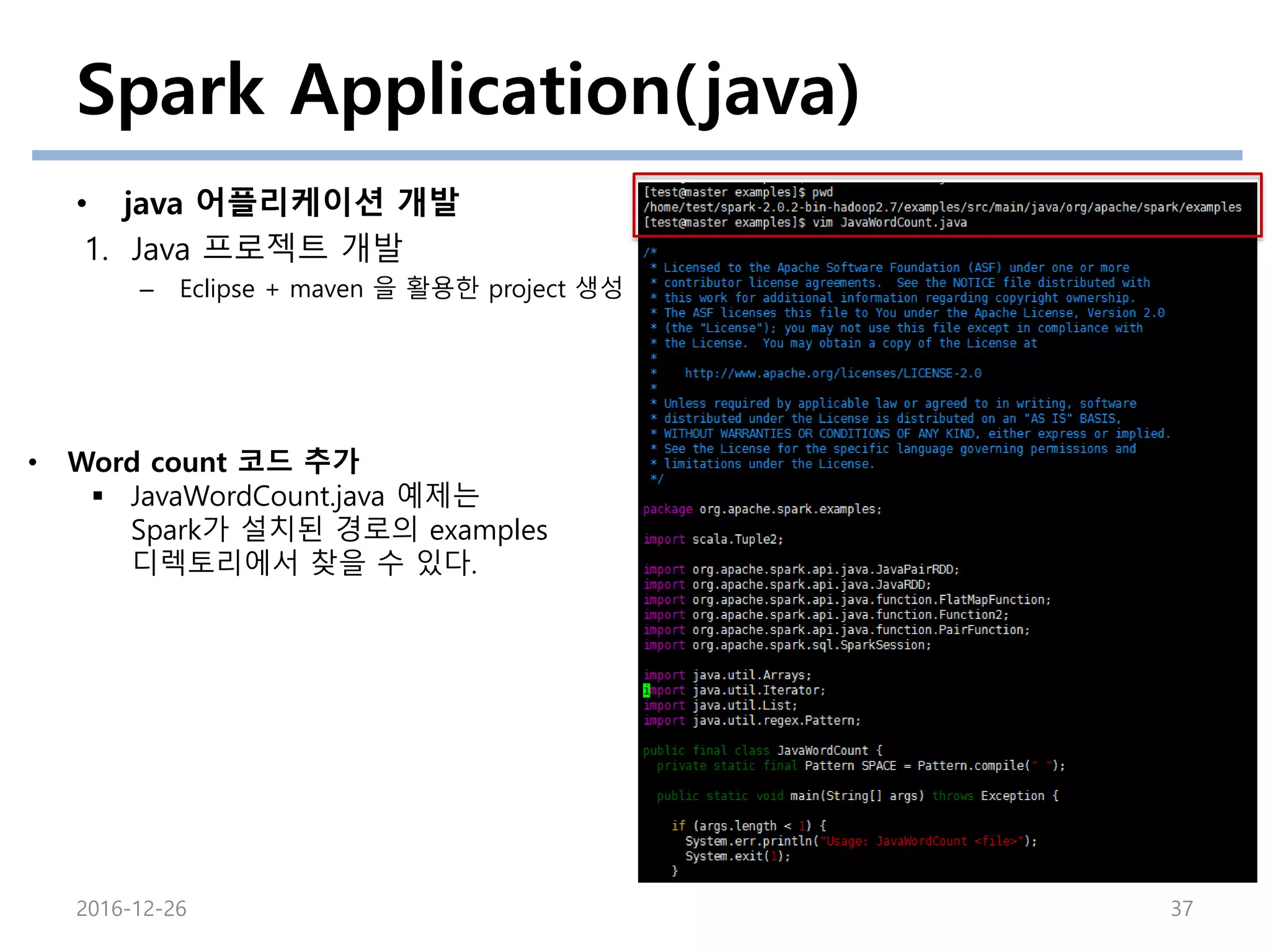 Spark Application(java)
• java 어플리케이션 개발
1. Java 프로젝트 개발
– Eclipse + maven 을 활용한 project 생성
2016-12-26 37
• Word count 코드 추가
 JavaWordCount.java 예제는
Spark가 설치된 경로의 examples
디렉토리에서 찾을 수 있다.
 