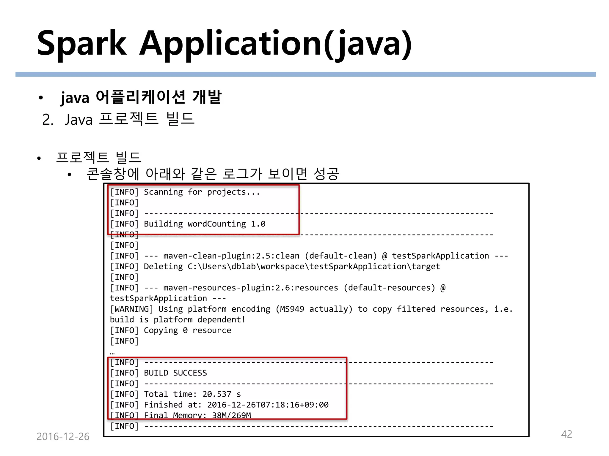 Spark Application(java)
• java 어플리케이션 개발
2. Java 프로젝트 빌드
2016-12-26 42
• 프로젝트 빌드
• 콘솔창에 아래와 같은 로그가 보이면 성공
[INFO] Scanning for projects...
[INFO]
[INFO] ------------------------------------------------------------------------
[INFO] Building wordCounting 1.0
[INFO] ------------------------------------------------------------------------
[INFO]
[INFO] --- maven-clean-plugin:2.5:clean (default-clean) @ testSparkApplication ---
[INFO] Deleting C:UsersdblabworkspacetestSparkApplicationtarget
[INFO]
[INFO] --- maven-resources-plugin:2.6:resources (default-resources) @
testSparkApplication ---
[WARNING] Using platform encoding (MS949 actually) to copy filtered resources, i.e.
build is platform dependent!
[INFO] Copying 0 resource
[INFO]
…
[INFO] ------------------------------------------------------------------------
[INFO] BUILD SUCCESS
[INFO] ------------------------------------------------------------------------
[INFO] Total time: 20.537 s
[INFO] Finished at: 2016-12-26T07:18:16+09:00
[INFO] Final Memory: 38M/269M
[INFO] ------------------------------------------------------------------------
 