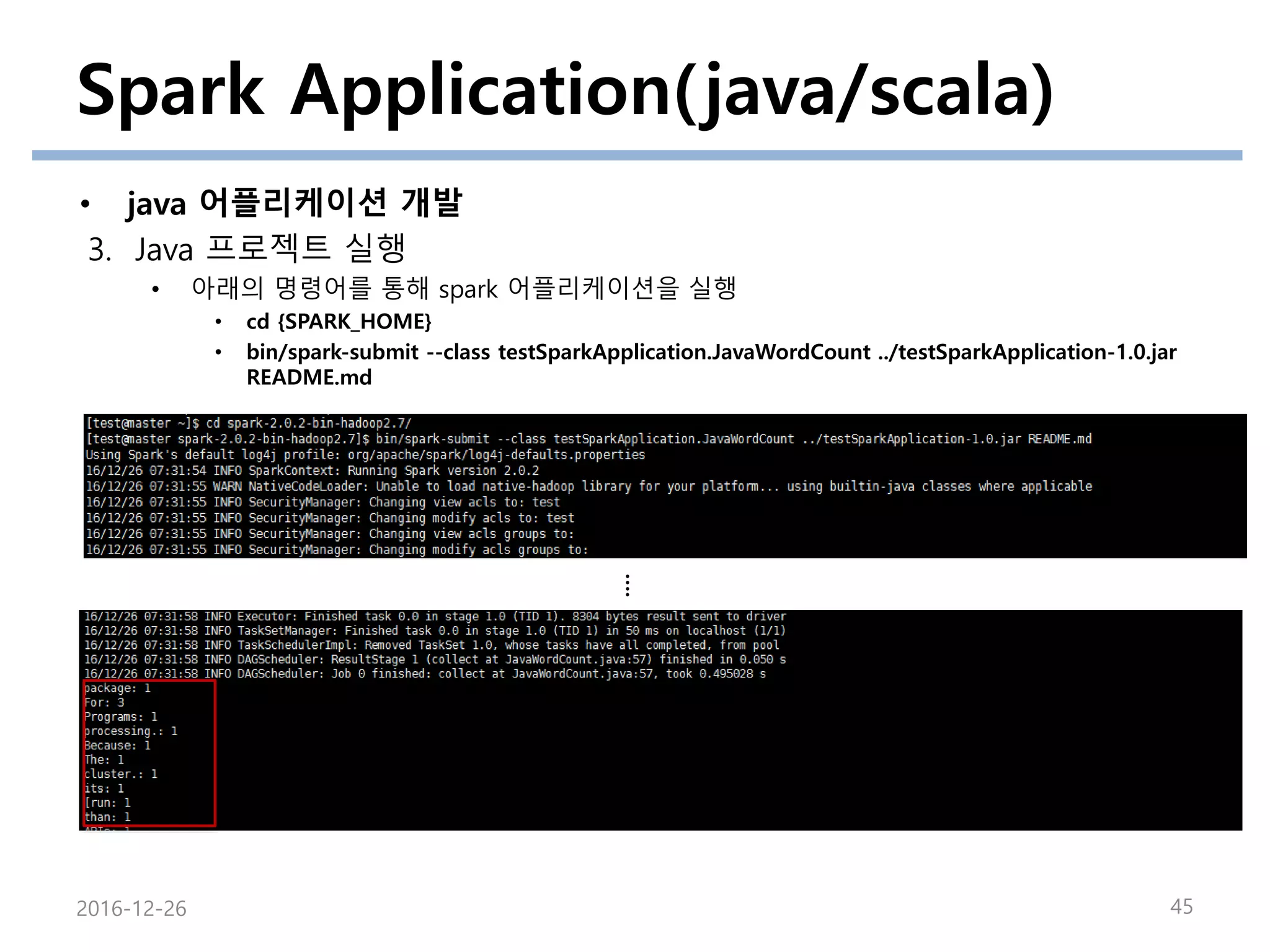 Spark Application(java/scala)
• java 어플리케이션 개발
3. Java 프로젝트 실행
• 아래의 명령어를 통해 spark 어플리케이션을 실행
• cd {SPARK_HOME}
• bin/spark-submit --class testSparkApplication.JavaWordCount ../testSparkApplication-1.0.jar
README.md
2016-12-26 45
….
 