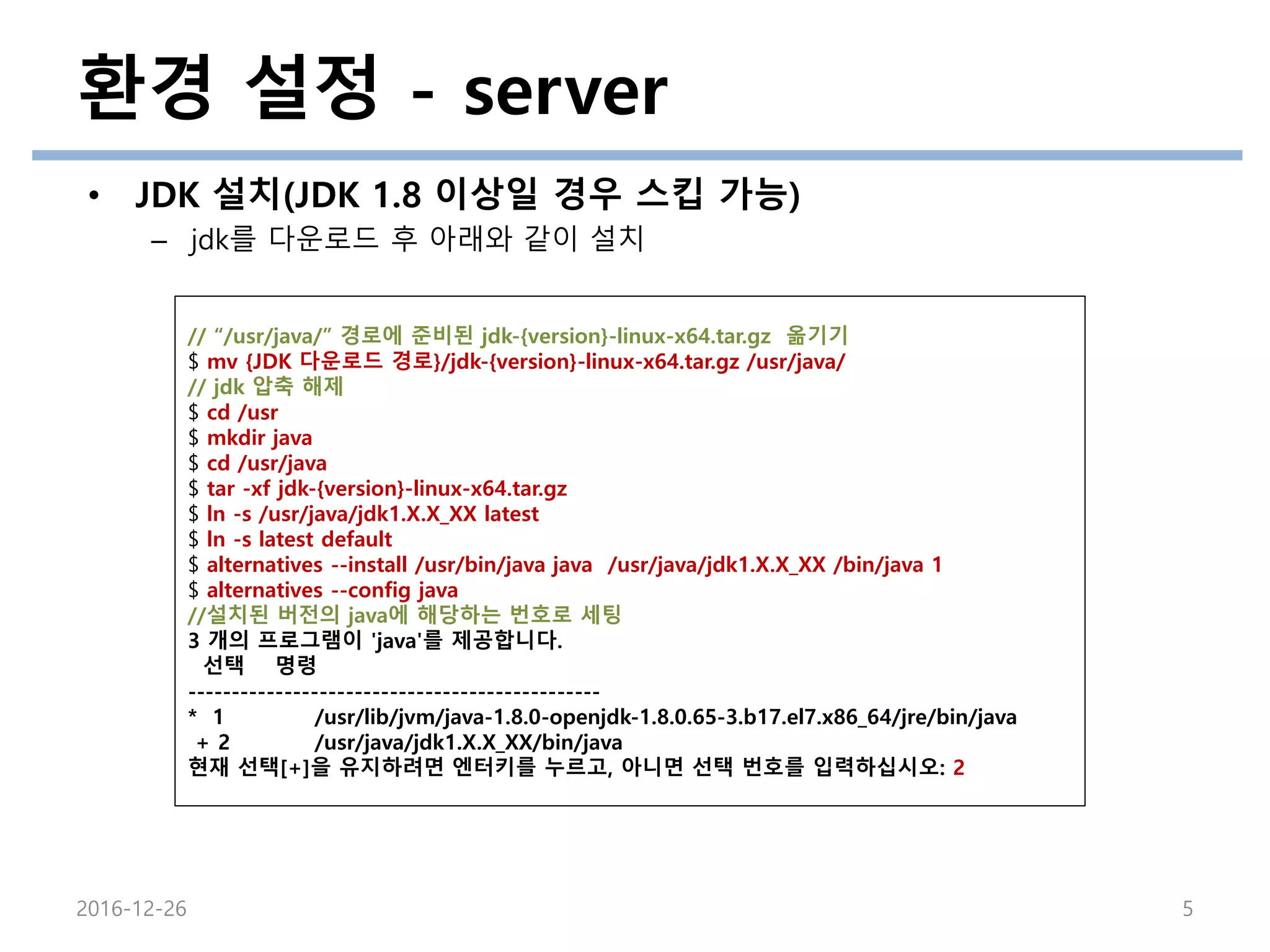 환경 설정 - server
• JDK 설치(JDK 1.8 이상일 경우 스킵 가능)
– jdk를 다운로드 후 아래와 같이 설치
2016-12-26 5
// “/usr/java/” 경로에 준비된 jdk-{version}-linux-x64.tar.gz 옮기기
$ mv {JDK 다운로드 경로}/jdk-{version}-linux-x64.tar.gz /usr/java/
// jdk 압축 해제
$ cd /usr
$ mkdir java
$ cd /usr/java
$ tar -xf jdk-{version}-linux-x64.tar.gz
$ ln -s /usr/java/jdk1.X.X_XX latest
$ ln -s latest default
$ alternatives --install /usr/bin/java java /usr/java/jdk1.X.X_XX /bin/java 1
$ alternatives --config java
//설치된 버전의 java에 해당하는 번호로 세팅
3 개의 프로그램이 'java'를 제공합니다.
선택 명령
-----------------------------------------------
* 1 /usr/lib/jvm/java-1.8.0-openjdk-1.8.0.65-3.b17.el7.x86_64/jre/bin/java
+ 2 /usr/java/jdk1.X.X_XX/bin/java
현재 선택[+]을 유지하려면 엔터키를 누르고, 아니면 선택 번호를 입력하십시오: 2
 