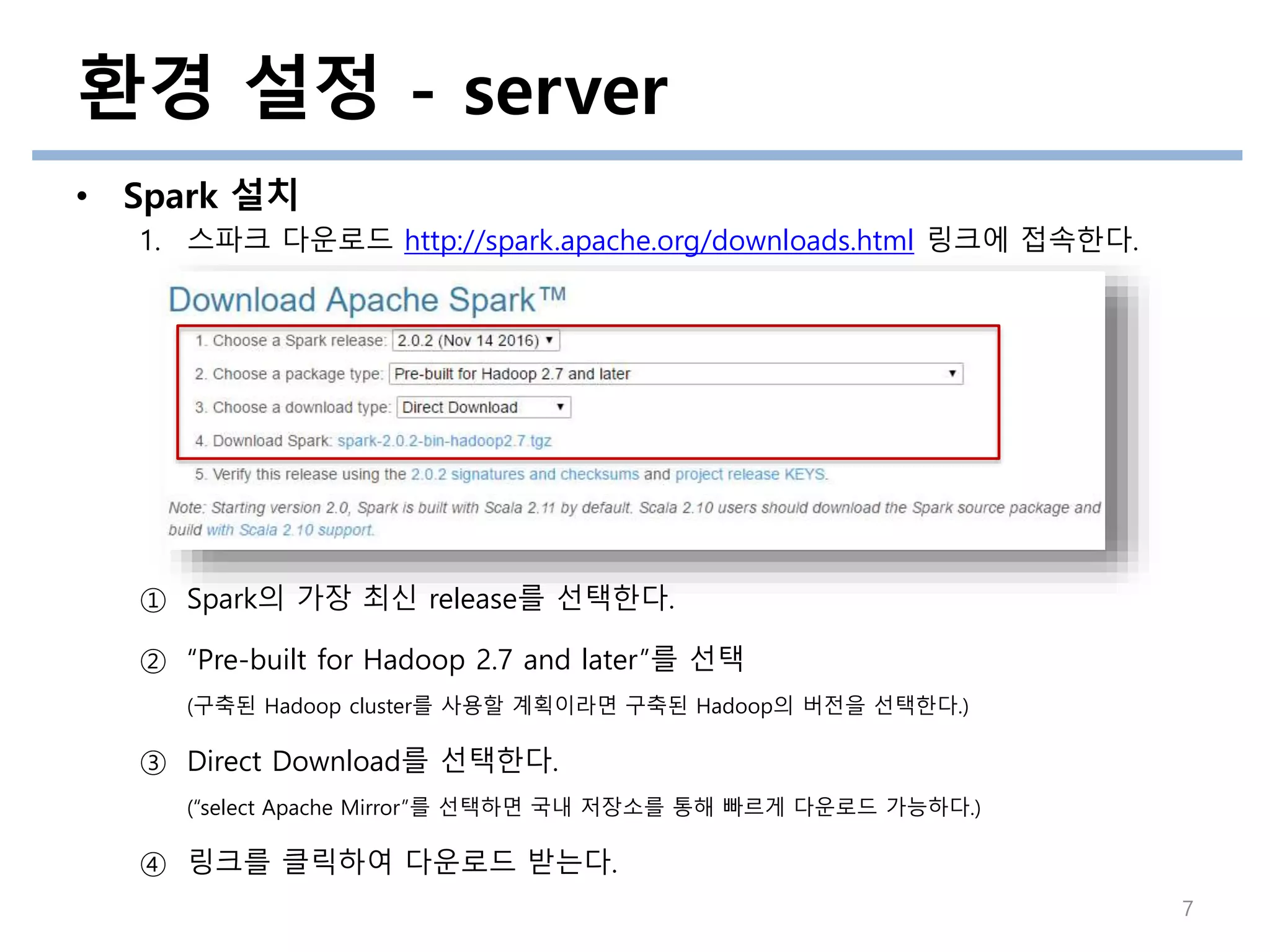 • Spark 설치
1. 스파크 다운로드 http://spark.apache.org/downloads.html 링크에 접속한다.
① Spark의 가장 최신 release를 선택한다.
② “Pre-built for Hadoop 2.7 and later”를 선택
(구축된 Hadoop cluster를 사용할 계획이라면 구축된 Hadoop의 버전을 선택한다.)
③ Direct Download를 선택한다.
(“select Apache Mirror”를 선택하면 국내 저장소를 통해 빠르게 다운로드 가능하다.)
④ 링크를 클릭하여 다운로드 받는다.
환경 설정 - server
7
 