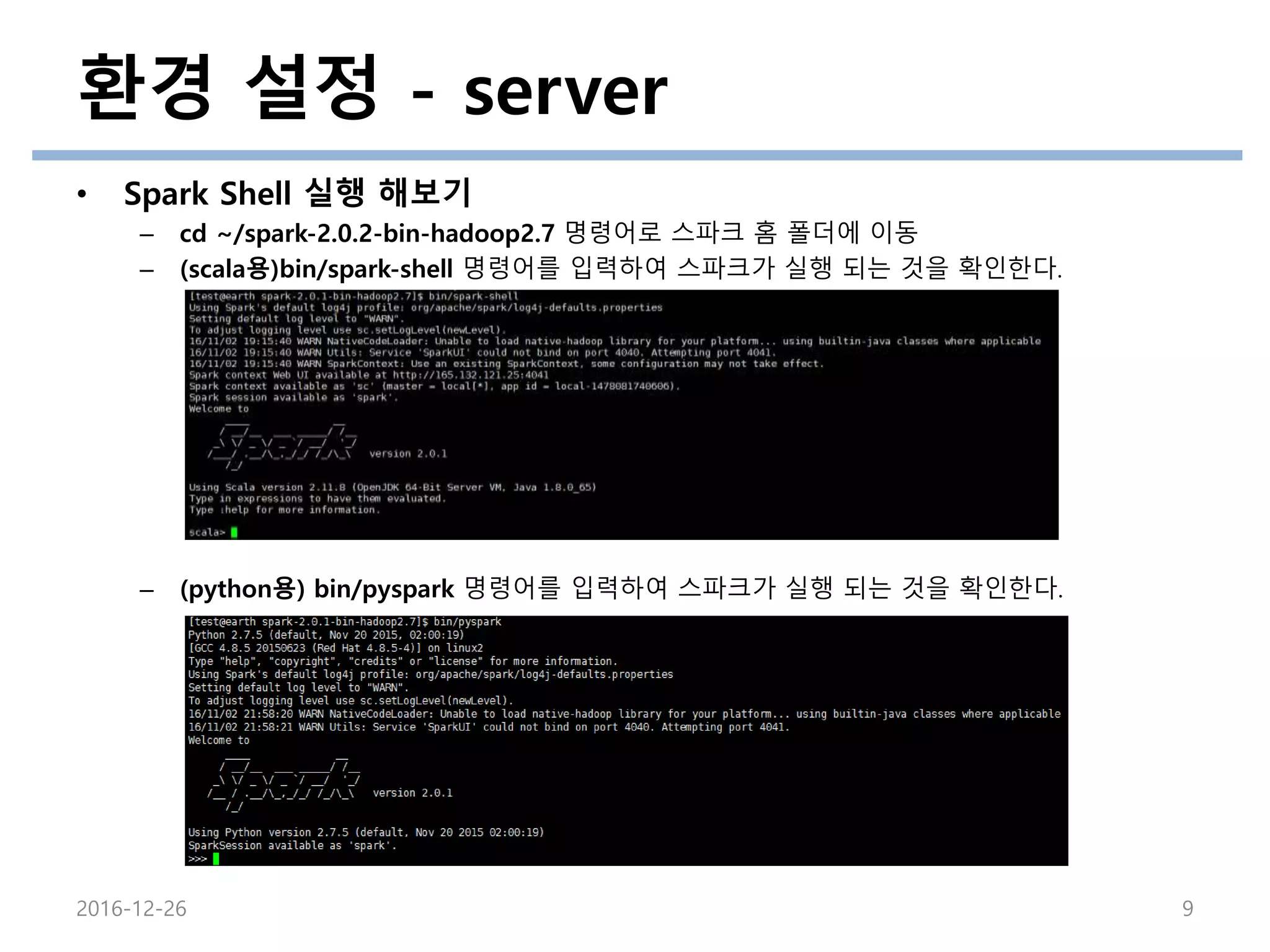 환경 설정 - server
• Spark Shell 실행 해보기
– cd ~/spark-2.0.2-bin-hadoop2.7 명령어로 스파크 홈 폴더에 이동
– (scala용)bin/spark-shell 명령어를 입력하여 스파크가 실행 되는 것을 확인한다.
– (python용) bin/pyspark 명령어를 입력하여 스파크가 실행 되는 것을 확인한다.
2016-12-26 9
 